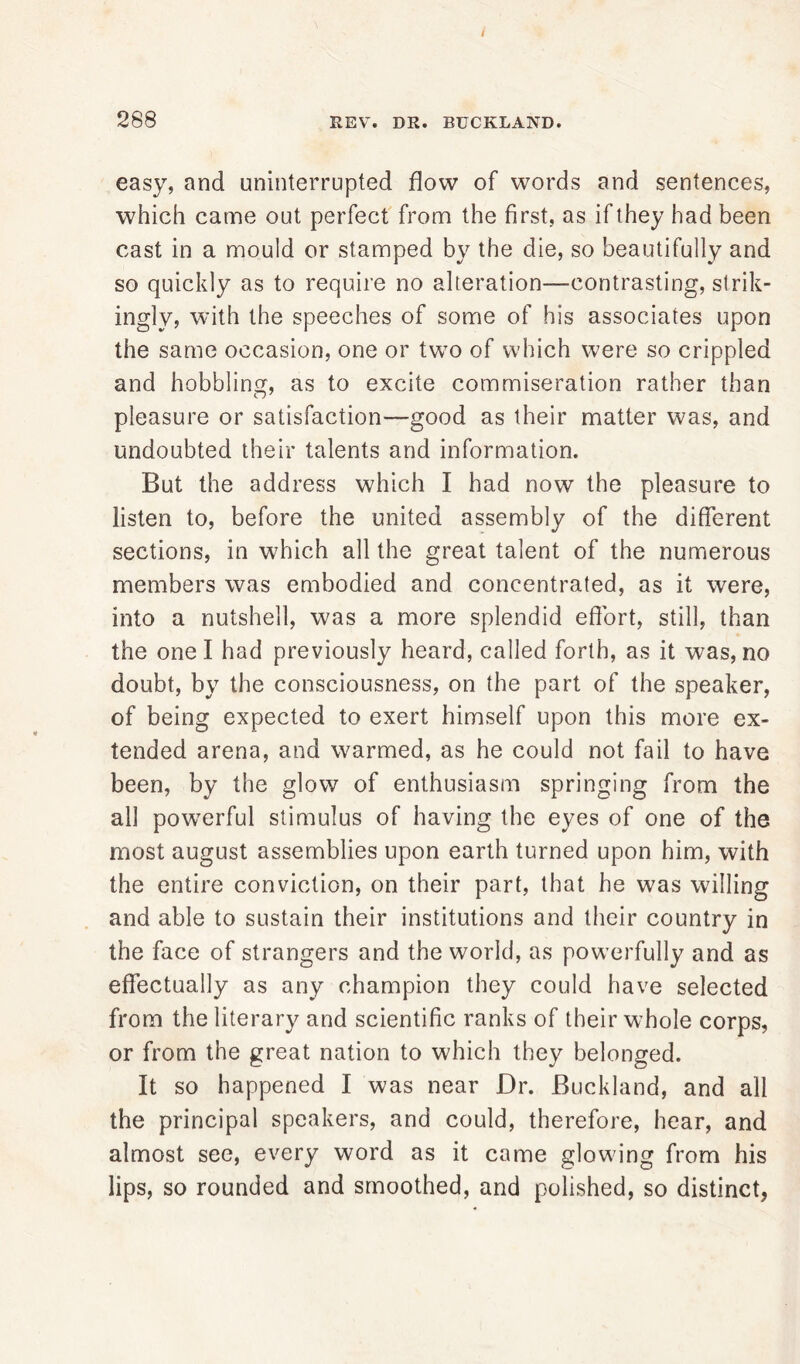 easy, and uninterrupted flow of words and sentences, which came out perfect from the first, as if they had been cast in a mould or stamped by the die, so beautifully and so quickly as to require no alteration—contrasting, strik- ingly, with the speeches of some of his associates upon the same occasion, one or two of which were so crippled and hobbling, as to excite commiseration rather than pleasure or satisfaction—good as their matter was, and undoubted their talents and information. But the address which I had now the pleasure to listen to, before the united assembly of the different sections, in which all the great talent of the numerous members was embodied and concentrated, as it were, into a nutshell, was a more splendid effort, still, than the one I had previously heard, called forth, as it was, no doubt, by the consciousness, on the part of the speaker, of being expected to exert himself upon this more ex- tended arena, and warmed, as he could not fail to have been, by the glow of enthusiasm springing from the all powerful stimulus of having the eyes of one of the most august assemblies upon earth turned upon him, with the entire conviction, on their part, that he was willing and able to sustain their institutions and their country in the face of strangers and the world, as powerfully and as effectually as any champion they could have selected from the literary and scientific ranks of their whole corps, or from the great nation to which they belonged. It so happened I was near Dr. Buckland, and all the principal speakers, and could, therefore, hear, and almost see, every word as it came glowing from his lips, so rounded and smoothed, and polished, so distinct,