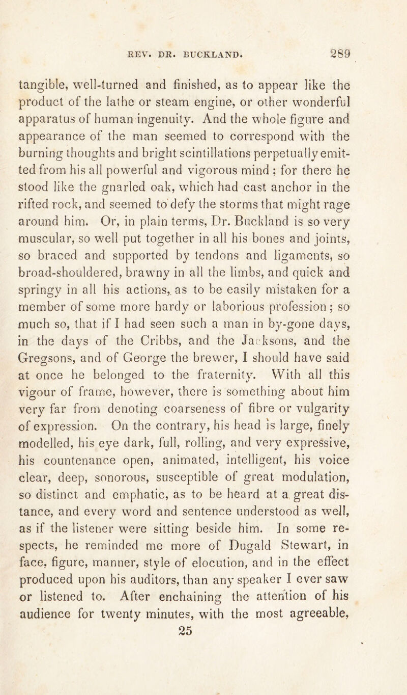 tangible, well-turned and finished, as to appear like the product of the lathe or steam engine, or other wonderful apparatus of human ingenuity. And the whole figure and appearance of the man seemed to correspond with the burning thoughts and bright scintillations perpetually emit- ted from his all powerful and vigorous mind; for there he stood like the gnarled oak, which had cast anchor in the rifted rock, and seemed to defy the storms that might rage around him. Or, in plain terms, Dr. Buckland is so very muscular, so well put together in all his bones and joints, so braced and supported by tendons and ligaments, so broad-shouldered, brawny in all the limbs, and quick and springy in all his actions,, as to be easily mistaken for a member of some more hardy or laborious profession; so much so, that if I had seen such a man in by-gone days, in the days of the Cribbs, and the Jacksons, and the Gregsons, and of George the brewer, I should have said at once he belonged to the fraternity. With all this vigour of frame, however, there is something about him very far from denoting coarseness of fibre or vulgarity of expression. On the contrary, his head is large, finely modelled, his eye dark, full, rolling, and very expressive, his countenance open, animated, intelligent, his voice clear, deep, sonorous, susceptible of great modulation, so distinct and emphatic, as to be heard at a great dis- tance, and every word and sentence understood as well, as if the listener were sitting beside him. In some re- spects, he reminded me more of Dugald Stewart, in face, figure, manner, style of elocution, and in the effect produced upon his auditors, than any speaker I ever saw or listened to. After enchaining the attention of his audience for twenty minutes, with the most agreeable, 25