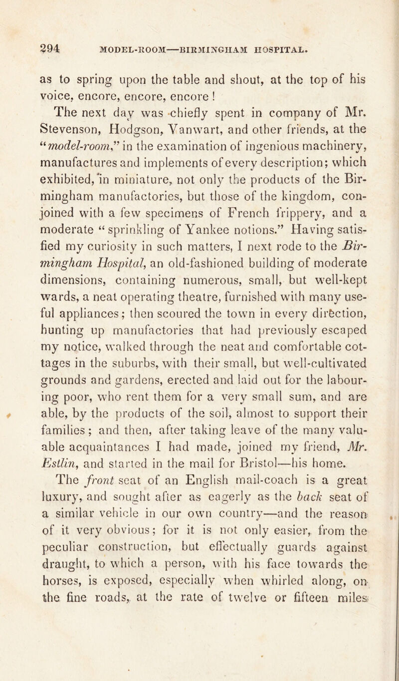 as to spring upon the table and shout, at the top of his voice, encore, encore, encore ! The next day was chiefly spent in company of Mr. Stevenson, Hodgson, Vanwart, and other friends, at the “model-roomin the examination of ingenious machinerv, manufactures and implements of every description; which exhibited, in miniature, not only the products of the Bir- mingham manufactories, but those of the kingdom, con- joined with a few specimens of French frippery, and a moderate “ sprinkling of Yankee notions.’’ Having satis- fied my curiosity in such matters, I next rode to the Bir- mingham Hospital, an old-fashioned building of moderate dimensions, containing numerous, small, but well-kept wards, a neat operating theatre, furnished with many use- ful appliances; then scoured the town in every direction, hunting up manufactories that had previously escaped my notice, walked through the neat and comfortable cot- tages in the suburbs, with their small, but well-cultivated grounds and gardens, erected and laid out for the labour- ing poor, who rent them for a very small sum, and are able, by the products of the soil, almost to support their families ; and then, after taking leave of the many valu- able acquaintances I had made, joined my friend, Mr. Estlin, and started in the mail for Bristol—his home. The front seat of an English mail-coach is a great luxury, and sought after as eagerly as the hack seat of a similar vehicle in our own country—and the reason of it very obvious; for it is not only easier, from the peculiar construction, but effectually guards against draught, to which a person, with his face towards the horses, is exposed, especially when whirled along, on the fine roads, at the rate of twelve or fifteen miles