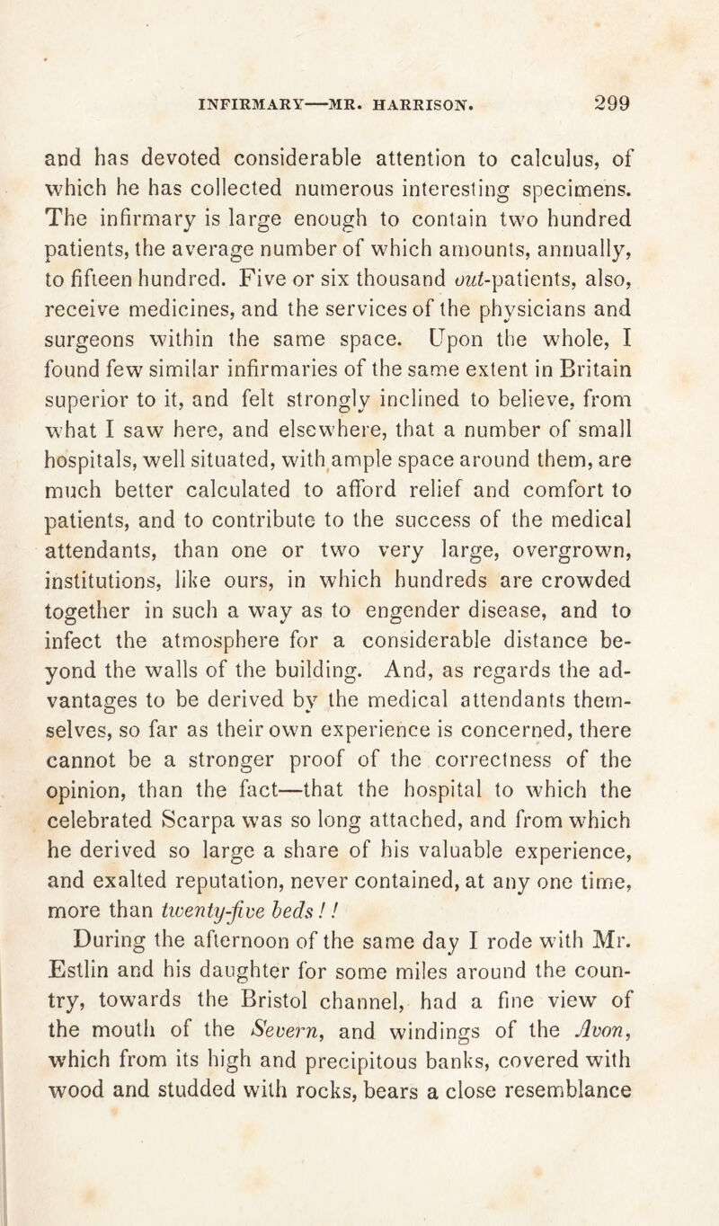 and has devoted considerable attention to calculus, of which he has collected numerous interesting specimens. The infirmary is large enough to contain two hundred patients, the average number of which amounts, annually, to fifteen hundred. Five or six thousand owZ-patients, also, receive medicines, and the services of the physicians and surgeons within the same space. Upon the whole, I found few similar infirmaries of the same extent in Britain superior to it, and felt strongly inclined to believe, from what I saw here, and elsewhere, that a number of small hospitals, well situated, with ample space around them, are much better calculated to afford relief and comfort to patients, and to contribute to the success of the medical attendants, than one or two very large, overgrown, institutions, like ours, in which hundreds are crowded together in such a way as to engender disease, and to infect the atmosphere for a considerable distance be- yond the walls of the building. And, as regards the ad- vantages to be derived by the medical attendants them- selves, so far as their own experience is concerned, there cannot be a stronger proof of the correctness of the opinion, than the fact—that the hospital to which the celebrated Scarpa was so long attached, and from which he derived so large a share of his valuable experience, and exalted reputation, never contained, at any one time, more than twenty-five beds!! During the afternoon of the same day I rode with Mr. Estlin and his daughter for some miles around the coun- try, towards the Bristol channel, had a fine view of the mouth of the Severn, and windings of the Avon, which from its high and precipitous banks, covered with wood and studded with rocks, bears a close resemblance