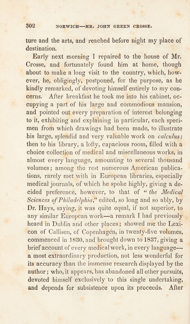 ture and the arts, and reached before night my place of destination. Early next morning I repaired to the house of Mr. Crosse, and fortunately found him at home, though about to make a long visit to the country, which, how- ever, he, obligingly, postponed, for the purpose, as he kindly remarked, of devoting himself entirely to my con- cerns. After breakfast he took me into his cabinet, oc- cupying a part of his large and commodious mansion, and pointed out every preparation of interest belonging to it, exhibiting and explaining in particular, each speci- men from which drawings had been made, to illustrate his large, splendid and very valuable work on calculus; then to his library, a lofty, capacious room, filled with a choice collection of medical and miscellaneous works, in almost every language, amounting to several thousand volumes; among the rest numerous American publica- tions, rarely met with in European libraries, especially medical journals, of which he spoke highly, giving a de- cided preference, however, to that of “ the Medical Sciences of Philadelphiaedited, so long and so ably, by Dr. Hays, saying, it was quite equal, if not superior, to any similar European work-—a remark I had previously heard in Dublin and other places; showed me the Lexi- con of Callisen, of Copenhagen, in twenty-five volumes, commenced in 1830, and brought dowm to 1837, giving a brief account of every medical work, in every language— a most extraordinary production, not less wonderful for its accuracy than the immense research displayed by the author; who, it appears, has abandoned all other pursuits, devoted himself exclusively to this single undertaking, and depends for subsistence upon its proceeds. After