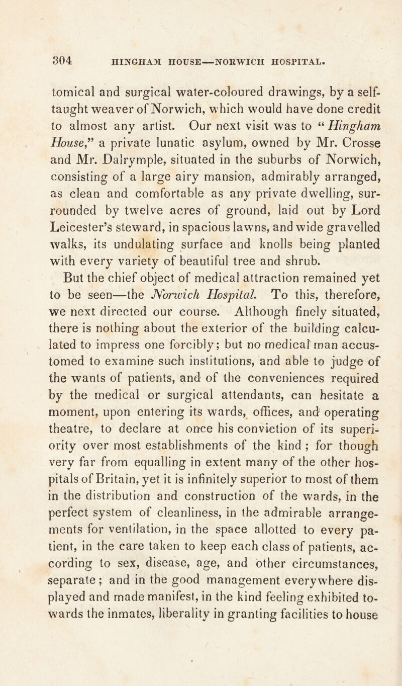 tomical and surgical water-coloured drawings, by a self- taught weaver of Norwich, which would have done credit to almost any artist. Our next visit was to “ Hingham House” a private lunatic asylum, owned by Mr. Crosse and Mr. Dalrymple, situated in the suburbs of Norwich, consisting of a large airy mansion, admirably arranged, as clean and comfortable as any private dwelling, sur- rounded by twelve acres of ground, laid out by Lord Leicester’s steward, in spacious lawns, and wide gravelled walks, its undulating surface and knolls being planted with every variety of beautiful tree and shrub. But the chief object of medical attraction remained yet to be seen—the Norwich Hospital. To this, therefore, we next directed our course. Although finely situated, there is nothing about the exterior of the building calcu- lated to impress one forcibly; but no medical man accus- tomed to examine such institutions, and able to judge of the wants of patients, and of the conveniences required by the medical or surgical attendants, can hesitate a moment, upon entering its wards, offices, and operating theatre, to declare at once his conviction of its superi- ority over most establishments of the kind ; for though very far from equalling in extent many of the other hos- pitals of Britain, yet it is infinitely superior to most of them in the distribution and construction of the wards, in the perfect system of cleanliness, in the admirable arrange- ments for ventilation, in the space allotted to every pa- tient, in the care taken to keep each class of patients, ac- cording to sex, disease, age, and other circumstances, separate; and in the good management everywhere dis- played and made manifest, in the kind feeling exhibited to- wards the inmates, liberality in granting facilities to house