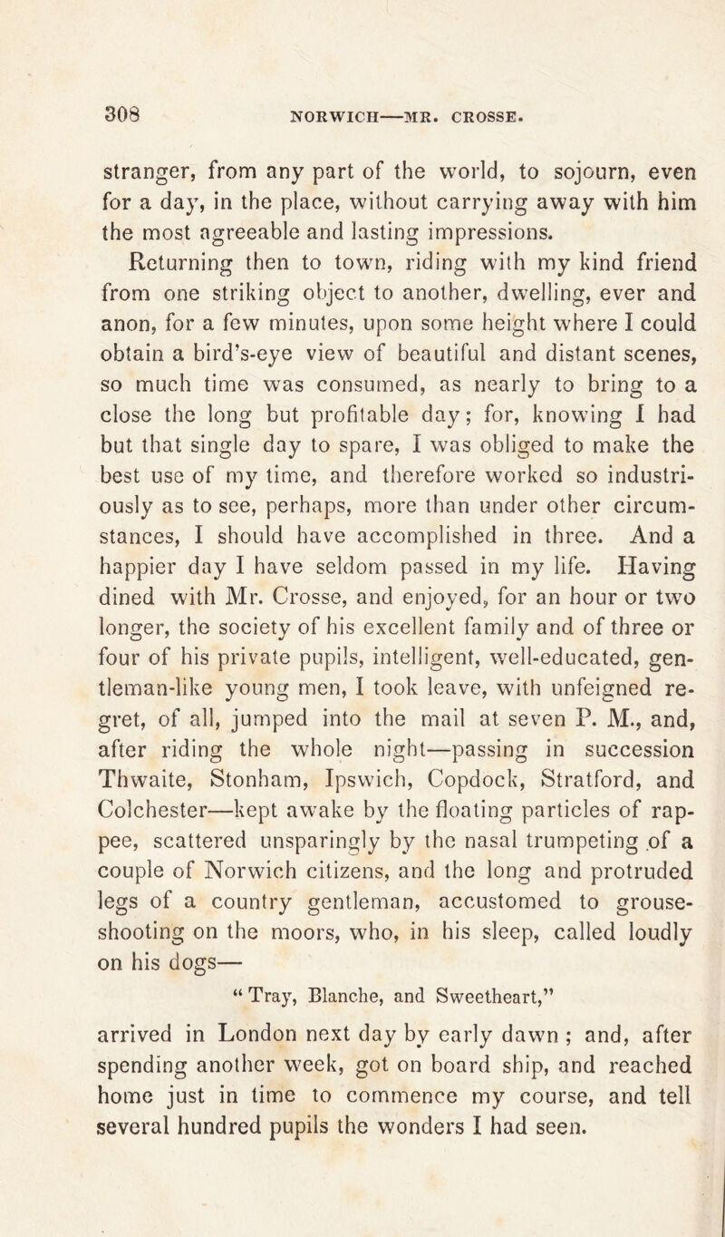 stranger, from any part of the world, to sojourn, even for a day, in the place, without carrying away with him the most agreeable and lasting impressions. Returning then to town, riding with my kind friend from one striking object to another, dwelling, ever and anon, for a few minutes, upon some height where I could obtain a bird’s-eye view of beautiful and distant scenes, so much time was consumed, as nearly to bring to a close the long but profitable day; for, knowing I had but that single day to spare, I was obliged to make the best use of my time, and therefore worked so industri- ously as to see, perhaps, more than under other circum- stances, I should have accomplished in three. And a happier day I have seldom passed in my life. Having dined with Mr. Crosse, and enjoyed, for an hour or two longer, the society of his excellent family and of three or four of his private pupils, intelligent, well-educated, gen- tleman-like young men, I took leave, with unfeigned re- gret, of all, jumped into the mail at seven P. M., and, after riding the whole night—passing in succession Thwaite, Stonham, Ipswich, Copdock, Stratford, and Colchester—kept awake by the floating particles of rap- pee, scattered unsparingly by the nasal trumpeting of a couple of Norwich citizens, and the long and protruded legs of a country gentleman, accustomed to grouse- shooting on the moors, who, in his sleep, called loudly on his dogs— “ Tray, Blanche, and Sweetheart,” arrived in London next day by early dawn ; and, after spending another week, got on board ship, and reached home just in time to commence my course, and tell several hundred pupils the wonders I had seen.