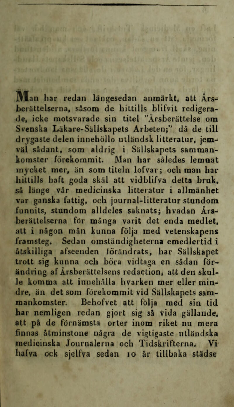 berättelserna, såsom de hittills blifvit redigera¬ de, icke motsvarade sin titel ”Årsberättelse om Svenska Läkare-Sällskapets Arbeten;” då de till drygaste delen innehöllo utländsk litteratur, jem- väl sådant, som aldrig i Sällskapets samman¬ komster förekommit. Man har således lemnat mycket mer, än som titeln lofvar; och man har hittills haft goda skäl att vidblifva detta bruk, så länge vår medicinska litteratur i allmänhet var ganska fattig, och journal-litteratur stundom funnits, stundom alldeles saknats; hvadan Års¬ berättelserna för många varit det enda medlet, att i någon mån kunna följa med vetenskapens framsteg. Sedan omständigheterna emedlertid i åtskilliga afseenden förändrats, har Sällskapet trott sig kunna och böra vidtaga en sådan för¬ ändring af Årsberättelsens redaction, att den skul¬ le komma att innehålla hvarken mer eller min¬ dre, än det som förekommit vid Sällskapets sam¬ mankomster. Behofvet att följa med sin tid har nemligen redan gjort sig så vida gällande, att på de förnämsta orter inom riket nu mera finnas åtminstone några de vigtigasle utländska medicinska Journalerna och Tidskrifterna. Vi hafva ock sjelfva sedan 10 år tillhaka städse