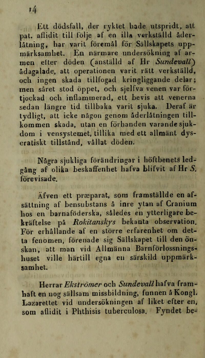 >4 Elt dödsfall, der ryktet hade utspridt, att pat. aflidit till följe af en illa verkställd åder¬ låtning, har varit föremål för Sällskapets upp¬ märksamhet. En närmare undersökning af ar¬ men elter döden (anställd af Hr Sundevall) ådagalade, att operationen varit rätt verkställd, och ingen skada tillfogad kringliggande delar; men såret stod öppet, och sjelfva venen var för- tjockad och inflammerad, ett bevis att venerna sedan längre tid tillbaka varit sjuka. Deraf är tydligt, att icke någon genom åderlåtningen till¬ kommen skada, utan en förhanden varande sjuk¬ dom i vensystemet, tillika med ett allmänt dys- cratiskt tillstånd, vållat döden. Några sjukliga förändringar i höftbenets led¬ gång af olika beskaffenhet hafva blifvit af Hr S. förevisade. Äfven ett prseparat, som framställde en af- sättning af bensubstans å inre ytan af Cranium hos en barnaföderska, således en ytterligare be¬ kräftelse på Rokitanskys bekanta observation. För erhållande af en större erfarenhet om det¬ ta fenomen, förenade sig Sällskapet till den ön¬ skan, att man vid Allmänna Barnförlossnings- liuset ville härtill egna en särskild uppmärk¬ samhet. Herrar Ekströmer och Sundevall hafva fram- haft en nog sällsam missbildning, funnen å Kongl. Lazarettet vid undersökningen af liket efter en, som aflidit i Phthisis tuberculosa. Fyndet be-