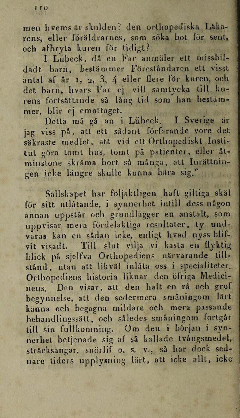 men hvems är skulden? den orthopediska Läka¬ rens, eller föräldrarnes, som söka bot för sent, och afbryta kuren för tidigt? I Lubeck, då en Far anmäler elt missbil- dadt barn, bestämmer Föreståndaren ett visst antal af år i, 2, 3, 4 eller Aere för kuren, och det barn, hvars Far ej vill samtycka till ku¬ rens fortsättande så lång tid som han bestäm¬ mer, blir ej emottaget. Detta må gå an i Lubeck. I Sverige är jag viss på, att ett sådant förfarande vore det säkraste medlet, att vid ett Orthopediskt Insti¬ tut göra tomt hus, tomt på patienter, eller åt¬ minstone skräma bort så många, att Inrättnin¬ gen icke längre skulle kunna bära sig/’ Sällskapet har följaktligen haft giltiga skäl för sitt utlåtande, i synnerhet intill dess någon annan uppstår och grundlägger en anstalt, som uppvisar mera fördelaktiga resultaler, ty und¬ varas kan en sådan icke, enligt hvad nyss blif- vit visadt. Till slut vilja vi kasta en flyktig blick på sjelfva Orthopediens närvarande till¬ stånd, utan att likväl inlåta oss i specialiteter. Orthopediens historia liknar den öfriga Medici¬ nens. Den visar, att den haft en rå och grof begynnelse, att den sedermera småningom lärt känna och begagna mildare och mera passande behandlingssätt, och således småningom fortgår till sin fullkomning. Om den i början i syn¬ nerhet beljenade sig af så kallade tvångsmedel, sträcksängar, snörlif 0. s. v., så har dock sed- nare liders upplysning lärt, att icke allt, icke