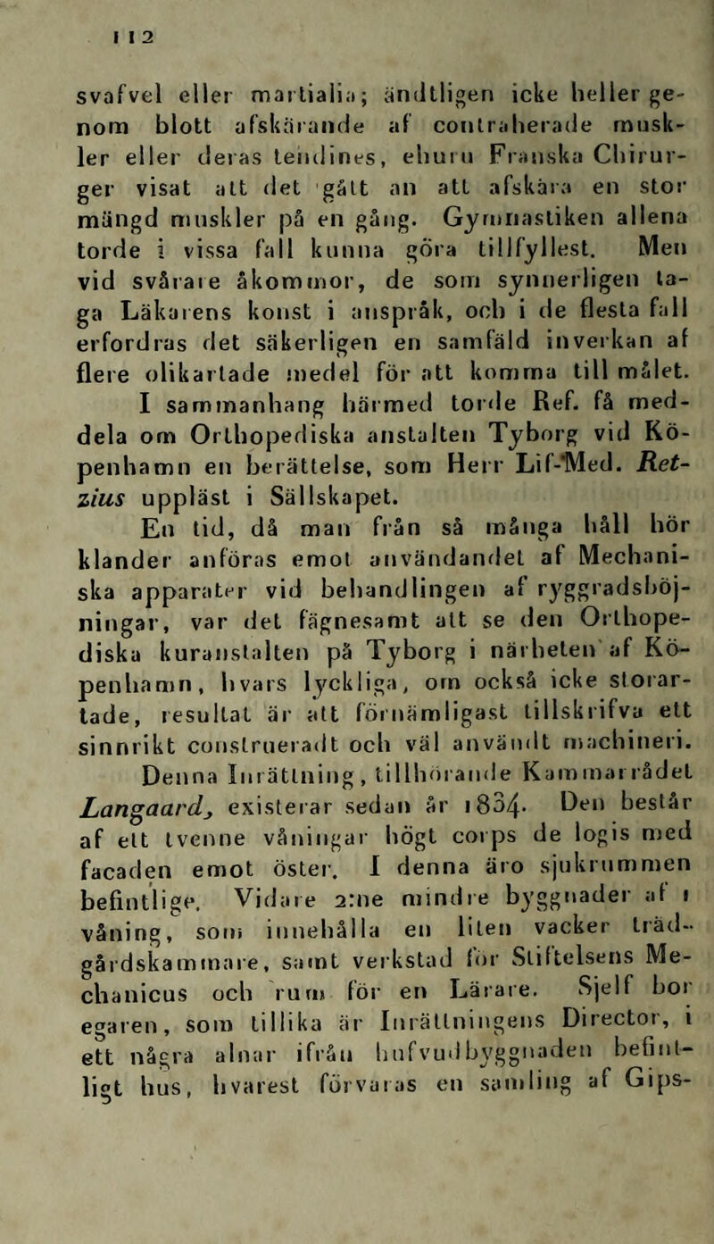 svafvel eller martiaiia; ändtligen icke heller ge¬ nom blott afskärande af contraherade musk¬ ler eller deras tehdines, ehuru Franska Chirur- ger visat alt det gått an att afskära en stor mängd muskler på en gång. Gymnastiken allena torde i vissa fall kunna göra tillfyllest. Men vid svårare åkommor, de som synnerligen ta¬ ga Läkarens konst i anspråk, och i de flesta fall erfordras det säkerligen en samfäld inverkan af flere olikartade medel för att komma till målet. I sammanhang härmed torde Ref. få med¬ dela om Orthopediska anstalten Tyborg vid Kö¬ penhamn en berättelse, som Herr Lif-'Med. Ret- zius uppläst i Sällskapet. En tid, då man från så många håll hör klander anföras emot användandet af Mechani- ska apparater vid behandlinget) af ryggradsböj- ningar, var det fägnesamt att se den Orthope- diska kuranstalten på Tyborg i närheten af Kö¬ penhamn, hvars lyckliga, om också icke storar¬ tade, resultat är att förnämligast tillskrifva ett sinnrikt construeradt och väl användt machineri. Denna Inrättning, tillhörande Kammarrådet Langaardj existerar sedan år 1804. Hen beslår af ett tvenne våningar högt corps de logis med facaden emot öster. I denna äro sjukrummen befintligt*. Vidare 2:ne mindre byggnader af 1 våning, som innehålla en liten vacker träd- gårdskammare, satnt verkstad för Stiftelsens Me- chanicus och rum för en Lärare. Sjelf bor egaren, som tillika är Inrättningens Director, i ett några alnar ifrån hufvudbyggnaden befint¬ ligt hus, h va rest förvaras en samling af Gips-