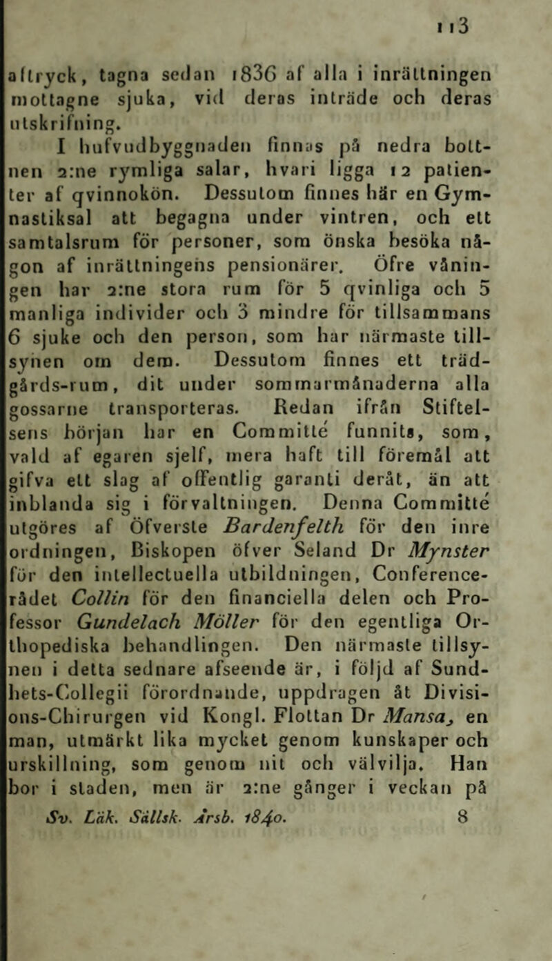 allryck, tagna sedan 183G af alla i inrättningen mottagne sjuka, vid deras inträde och deras utskrifning. I hufvudbyggnaden finnas på nedra bott¬ nen a:ne rymliga salar, hvari ligga 12 patien¬ ter af qvinnokön. Dessutom finnes här en Gym¬ nastiksal att begagna under vintren, och ett samtalsrum för personer, som önska hesöka nå¬ gon af inrättningens pensionärer. Öfre vånin¬ gen har a:ne stora rum för 5 qvinliga och 5 manliga individer och 3 mindre för tillsammans 6 sjuke och den person, som har närmaste till¬ synen om dera. Dessutom finnes ett träd- gårds-rum, dit under sommarmånaderna alla gossarne transporteras. Redan ifrån Stiftel¬ sens början har en Coramitle funnits, som, vald af egaren sjelf, mera haft till föremål att gifva ett slag af offentlig garanti deråt, än att inblanda sig i förvaltningen. Denna Committé utgöres af Öfversle Bardenfelth för den inre ordningen, Biskopen öfver Seland Dr Mynster fur den inlellecluella utbildningen, Conference- rådet Collin för den financiella delen och Pro¬ fessor Gundelach Möller för den egentliga Or- thopediska behandlingen. Den närmaste tillsy¬ nen i detta sednare afseende är, i följd af Sund- hets-Collegii förordnande, uppdragen åt Divisi- ons-Chirurgen vid Kongl. Flottan Dr Mansas en man, utmärkt lika mycket genom kunskaper och urskillning, som genom nit och välvilja. Han bor i staden, men är 2:ne gånger i veckan på Sv. Läk. Sällsk. Ärsb. 1840• 8