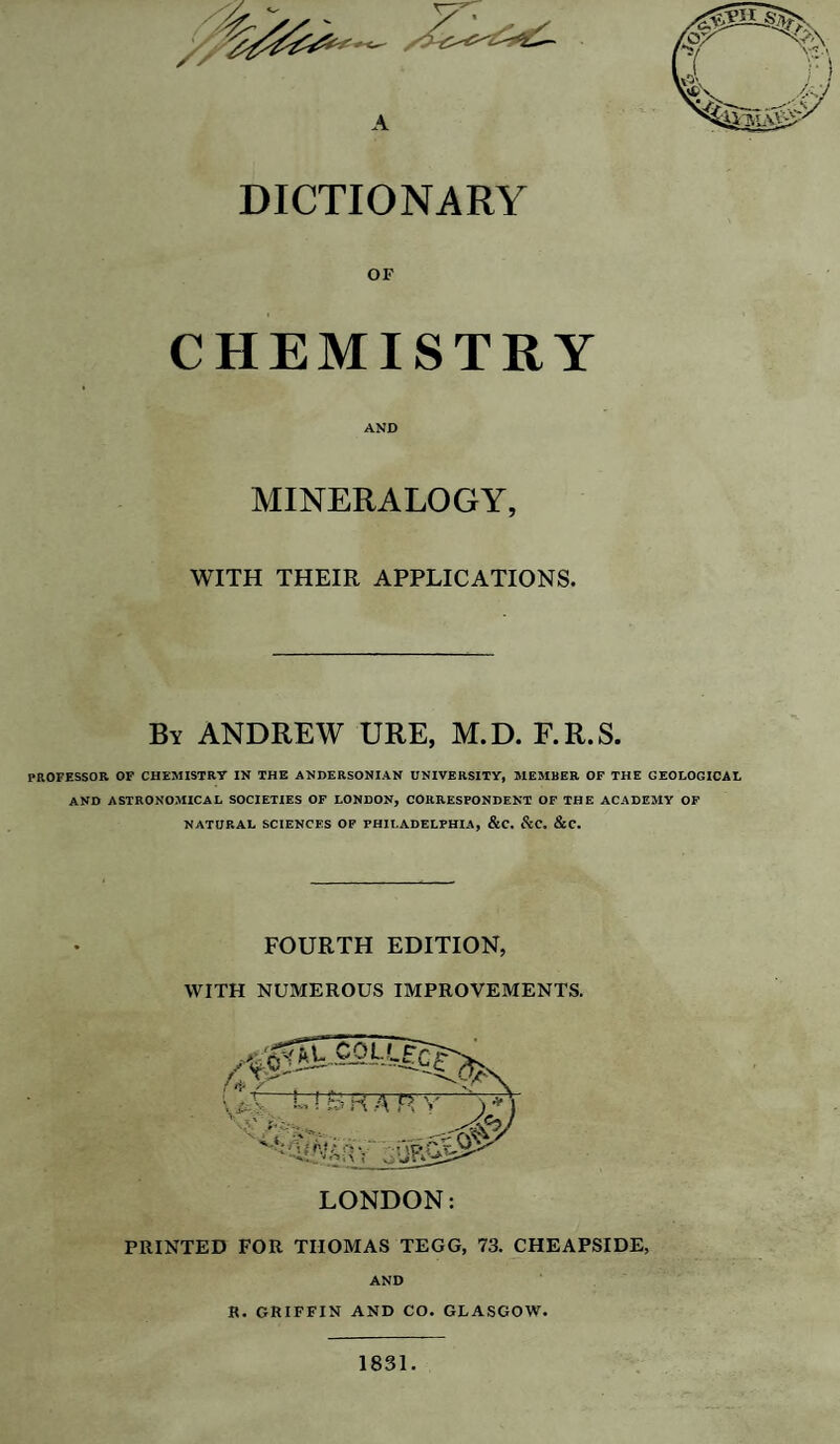 DICTIONARY OF CHEMISTRY AND MINERALOGY, WITH THEIR APPLICATIONS. By ANDREW URE, M.D. F.R.S. PROFESSOR OF CHEMISTRY IN THE ANDERSONIAN UNIVERSITY, MEMBER OF THE GEOLOGICAL AND ASTRONOMICAL SOCIETIES OF LONDON, CORRESPONDENT OF THE ACADEMY OF NATURAL SCIENCES OF PHILADELPHIA, &C. &C. &C. FOURTH EDITION, WITH NUMEROUS IMPROVEMENTS. PRINTED FOR THOMAS TEGG, 73. CHEAPSIDE, AND H. GKIFFIN AND CO. GLASGOW. 1831