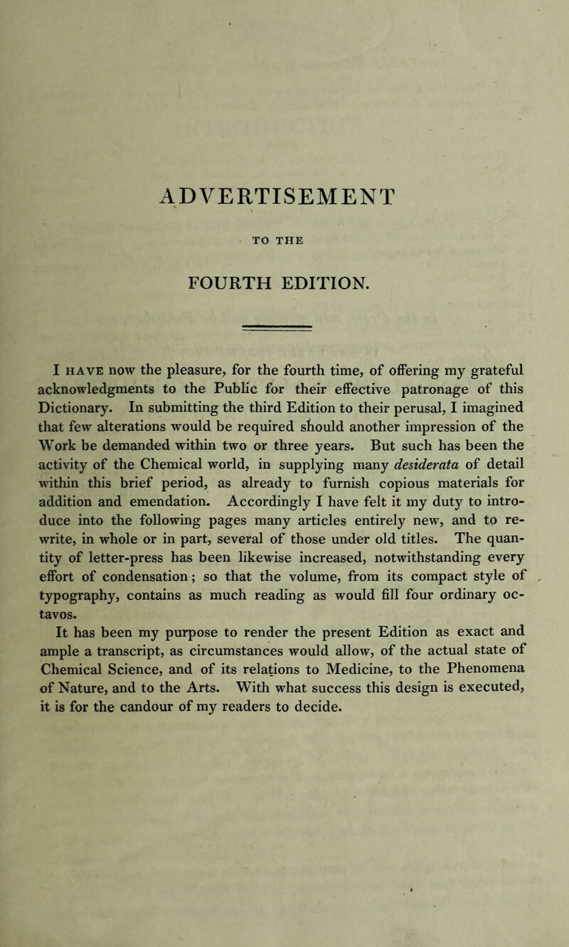 ADVERTISEMENT TO THE FOURTH EDITION. I have now the pleasure, for the fourth time, of offering my grateful acknowledgments to the Public for their effective patronage of this Dictionary. In submitting the third Edition to their perusal, I imagined that few alterations would be required should another impression of the Work be demanded within two or three years. But such has been the activity of the Chemical world, in supplying many desiderata of detail within this brief period, as already to furnish copious materials for addition and emendation. Accordingly I have felt it my duty to intro¬ duce into the following pages many articles entirely new, and to re¬ write, in whole or in part, several of those under old titles. The quan¬ tity of letter-press has been likewise increased, notwithstanding every effort of condensation; so that the volume, from its compact style of typography, contains as much reading as would fill four ordinary oc¬ tavos. It has been my purpose to render the present Edition as exact and ample a transcript, as circumstances would allow, of the actual state of Chemical Science, and of its relations to Medicine, to the Phenomena of Nature, and to the Arts. With what success this design is executed, it is for the candour of my readers to decide.