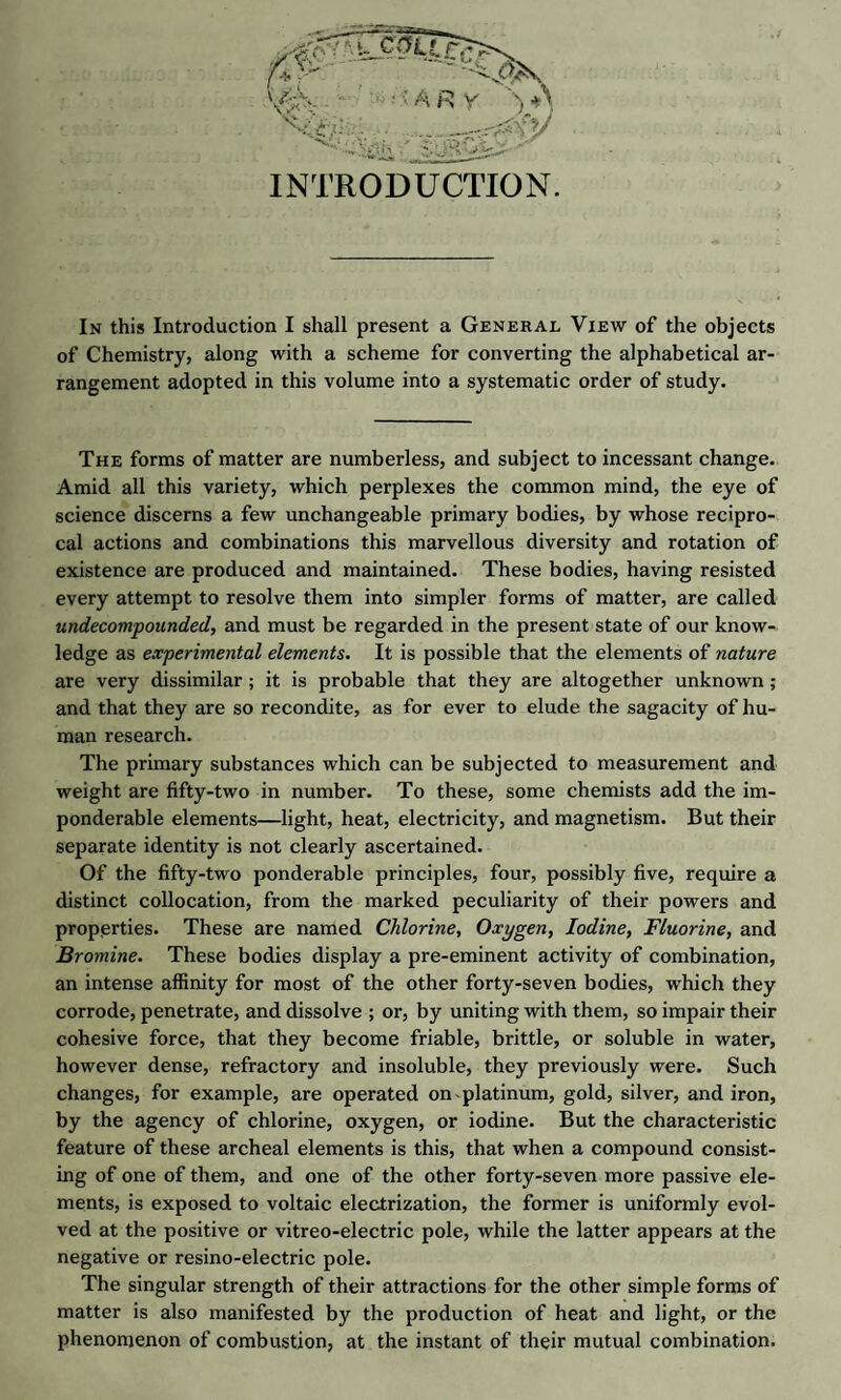 INTRODUCTION. In this Introduction I shall present a General View of the objects of Chemistry, along with a scheme for converting the alphabetical ar¬ rangement adopted in this volume into a systematic order of study. The forms of matter are numberless, and subject to incessant change. Amid all this variety, which perplexes the common mind, the eye of science discerns a few unchangeable primary bodies, by whose recipro¬ cal actions and combinations this marvellous diversity and rotation of existence are produced and maintained. These bodies, having resisted every attempt to resolve them into simpler forms of matter, are called undecompounded, and must be regarded in the present state of our know¬ ledge as experimental elements. It is possible that the elements of nature are very dissimilar ; it is probable that they are altogether unknown; and that they are so recondite, as for ever to elude the sagacity of hu¬ man research. The primary substances which can be subjected to measurement and weight are fifty-two in number. To these, some chemists add the im¬ ponderable elements—light, heat, electricity, and magnetism. But their separate identity is not clearly ascertained. Of the fifty-two ponderable principles, four, possibly five, require a distinct collocation, from the marked peculiarity of their powers and properties. These are named Chlorine, Oxygen, Iodine, Fluorine, and Bromine. These bodies display a pre-eminent activity of combination, an intense affinity for most of the other forty-seven bodies, which they corrode, penetrate, and dissolve ; or, by uniting with them, so impair their cohesive force, that they become friable, brittle, or soluble in water, however dense, refractory and insoluble, they previously were. Such changes, for example, are operated on platinum, gold, silver, and iron, by the agency of chlorine, oxygen, or iodine. But the characteristic feature of these archeal elements is this, that when a compound consist¬ ing of one of them, and one of the other forty-seven more passive ele¬ ments, is exposed to voltaic electrization, the former is uniformly evol¬ ved at the positive or vitreo-electric pole, while the latter appears at the negative or resino-electric pole. The singular strength of their attractions for the other simple forms of matter is also manifested by the production of heat and light, or the phenomenon of combustion, at the instant of their mutual combination.