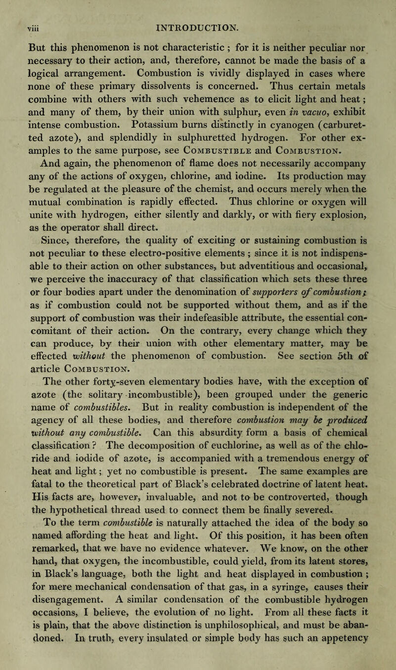 But this phenomenon is not characteristic; for it is neither peculiar nor necessary to their action, and, therefore, cannot be made the basis of a logical arrangement. Combustion is vividly displayed in cases where none of these primary dissolvents is concerned. Thus certain metals combine with others with such vehemence as to elicit light and heat; and many of them, by their union with sulphur, even in vacuo, exhibit intense combustion. Potassium burns distinctly in cyanogen (carburet- ted azote), and splendidly in sulphuretted hydrogen. For other ex¬ amples to the same purpose, see Combustible and Combustion. And again, the phenomenon of flame does not necessarily accompany any of the actions of oxygen, chlorine, and iodine. Its production may be regulated at the pleasure of the chemist, and occurs merely when the mutual combination is rapidly effected. Thus chlorine or oxygen will unite with hydrogen, either silently and darkly, or with fiery explosion, as the operator shall direct. Since, therefore, the quality of exciting or sustaining combustion is not peculiar to these electro-positive elements ; since it is not indispens¬ able to their action on other substances, but adventitious and occasional, we perceive the inaccuracy of that classification which sets these three or four bodies apart under the denomination of supporters of combustion s as if combustion could not be supported without them, and as if the support of combustion was their indefeasible attribute, the essential con¬ comitant of their action. On the contrary, every change which they can produce, by their union with other elementary matter, may be effected without the phenomenon of combustion. See section 5th of article Combustion. The other forty-seven elementary bodies have, with the exception of azote (the solitary incombustible), been grouped under the generic name of combustibles. But in reality combustion is independent of the agency of all these bodies, and therefore combustion may be produced without any combustible. Can this absurdity form a basis of chemical classification ? The decomposition of euchlorine, as well as of the chlo¬ ride and iodide of azote, is accompanied with a tremendous energy of heat and light; yet no combustible is present. The same examples are fatal to the theoretical part of Black’s celebrated doctrine of latent heat. His facts are, however, invaluable, and not to be controverted, though the hypothetical thread used to connect them be finally severed. To the term combustible is naturally attached the idea of the body so named affording the heat and light. Of this position, it has been often remarked, that we have no evidence whatever. We know, on the other hand, that oxygen, the incombustible, could yield, from its latent stores, in Black’s language, both the light and heat displayed in combustion ; for mere mechanical condensation of that gas, in a syringe, causes their disengagement. A similar condensation of the combustible hydrogen occasions, I believe, the evolution of no light. From all these facts it is plain, that the above distinction is unphilosophical, and must be aban¬ doned. In truth, every insulated or simple body has such an appetency