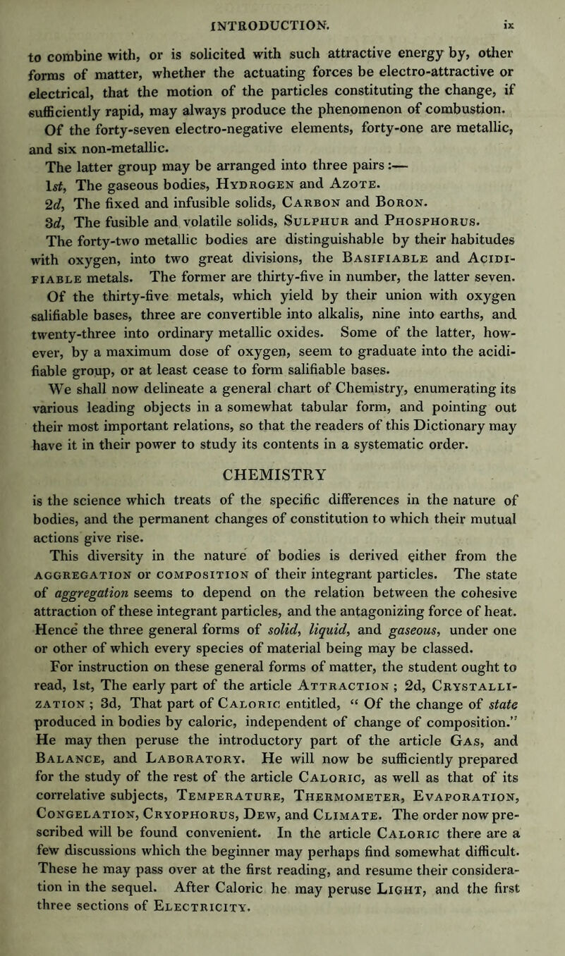 to combine with, or is solicited with such attractive energy by, other forms of matter, whether the actuating forces be electro-attractive or electrical, that the motion of the particles constituting the change, if sufficiently rapid, may always produce the phenomenon of combustion. Of the forty-seven electro-negative elements, forty-one are metallic, and six non-metallic. The latter group may be arranged into three pairs:— 1st, The gaseous bodies, Hydrogen and Azote. 2d, The fixed and infusible solids, Carbon and Boron. 3d, The fusible and volatile solids, Sulphur and Phosphorus. The forty-two metallic bodies are distinguishable by their habitudes with oxygen, into two great divisions, the Basifiable and Acidi- fiable metals. The former are thirty-five in number, the latter seven. Of the thirty-five metals, which yield by their union with oxygen salifiable bases, three are convertible into alkalis, nine into earths, and twenty-three into ordinary metallic oxides. Some of the latter, how¬ ever, by a maximum dose of oxygen, seem to graduate into the acidi- fiable group, or at least cease to form salifiable bases. We shall now delineate a general chart of Chemistry, enumerating its various leading objects in a somewhat tabular form, and pointing out their most important relations, so that the readers of this Dictionary may have it in their power to study its contents in a systematic order. CHEMISTRY is the science which treats of the specific differences in the nature of bodies, and the permanent changes of constitution to which their mutual actions give rise. This diversity in the nature of bodies is derived either from the aggregation or composition of their integrant particles. The state of aggregation seems to depend on the relation between the cohesive attraction of these integrant particles, and the antagonizing force of heat. Hence* the three general forms of solid, liquid, and gaseous, under one or other of which every species of material being may be classed. For instruction on these general forms of matter, the student ought to read, 1st, The early part of the article Attraction ; 2d, Crystalli¬ zation ; 3d, That part of Caloric entitled, “ Of the change of state produced in bodies by caloric, independent of change of composition.” He may then peruse the introductory part of the article Gas, and Balance, and Laboratory. He will now be sufficiently prepared for the study of the rest of the article Caloric, as well as that of its correlative subjects, Temperature, Thermometer, Evaporation, Congelation, Cryophorus, Dew, and Climate. The order now pre¬ scribed will be found convenient. In the article Caloric there are a few discussions which the beginner may perhaps find somewhat difficult. These he may pass over at the first reading, and resume their considera¬ tion in the sequel. After Caloric he may peruse Light, and the first three sections of Electricity.