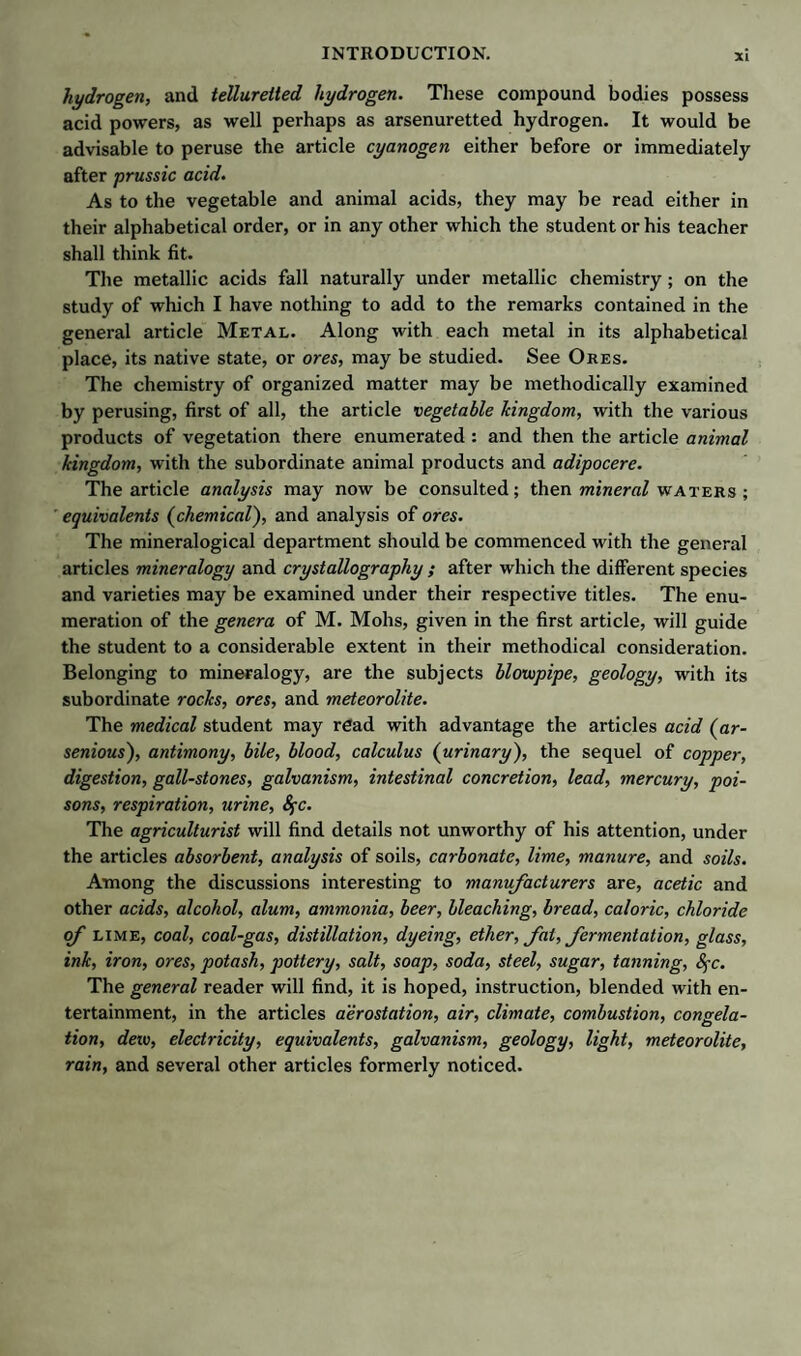 hydrogen, and tellureited hydrogen. These compound bodies possess acid powers, as well perhaps as arsenuretted hydrogen. It would be advisable to peruse the article cyanogen either before or immediately after prussic acid. As to the vegetable and animal acids, they may be read either in their alphabetical order, or in any other which the student or his teacher shall think fit. The metallic acids fall naturally under metallic chemistry; on the study of which I have nothing to add to the remarks contained in the general article Metal. Along with each metal in its alphabetical place, its native state, or ores, may be studied. See Ores. The chemistry of organized matter may be methodically examined by perusing, first of all, the article vegetable kingdom, with the various products of vegetation there enumerated : and then the article animal kingdom, with the subordinate animal products and adipocere. The article analysis may now be consulted; then mineral waters ; equivalents (chemical), and analysis of ores. The mineralogical department should be commenced with the general articles mineralogy and crystallography ; after which the different species and varieties may be examined under their respective titles. The enu¬ meration of the genera of M. Mohs, given in the first article, will guide the student to a considerable extent in their methodical consideration. Belonging to mineralogy, are the subjects blowpipe, geology, with its subordinate rocks, ores, and meteorolite. The medical student may read with advantage the articles acid (ar- senious), antimony, bile, blood, calculus (urinary), the sequel of copper, digestion, gall-stones, galvanism, intestinal concretion, lead, mercury, poi¬ sons, respiration, urine, fyc. The agriculturist will find details not unworthy of his attention, under the articles absorbent, analysis of soils, carbonate, lime, manure, and soils. Among the discussions interesting to manufacturers are, acetic and other acids, alcohol, alum, ammonia, beer, bleaching, bread, caloric, chloride of lime, coal, coal-gas, distillation, dyeing, ether, fat, fermentation, glass, ink, iron, ores, potash, pottery, salt, soap, soda, steel, sugar, tanning, fyc. The general reader will find, it is hoped, instruction, blended with en¬ tertainment, in the articles aerostation, air, climate, combustion, congela¬ tion, dew, electricity, equivalents, galvanism, geology, light, meteorolite, rain, and several other articles formerly noticed.