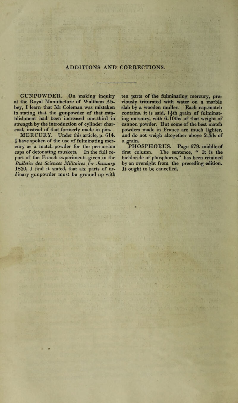 ADDITIONS AND CORRECTIONS. GUNPOWDER. On making inquiry at the Royal Manufacture of Waltham Ab¬ bey, I learn that Mr Coleman was mistaken in stating that the gunpowder of that esta¬ blishment had been increased one-third in strength by the introduction of cylinder char¬ coal, instead of that formerly made in pits. MERCURY. Under this article, p. 614. I have spoken of the use of fulminating mer¬ cury as a match-powder for the percussion caps of detonating muskets. In the full re¬ port of the French experiments given in the Bulletin ties Sciences Militaires for January 1830, I find it stated, that six parts of or¬ dinary gunpowder must be ground up with ten parts of the fulminating mercury, pre¬ viously triturated with water on a marble slab by a wooden muller. Each cap-match contains, it is said, 1 jth grain of fulminat¬ ing mercury, with 6-10ths of that weight of cannon powder. But some of the best match powders made in France are much lighter, and do not weigh altogether above 2-3ds of a grain. PHOSPHORUS. Page 679. middle of first column. The sentence, “ It is the bichloride of phosphorus,” has been retained by an oversight from the preceding edition. It ought to be cancelled.