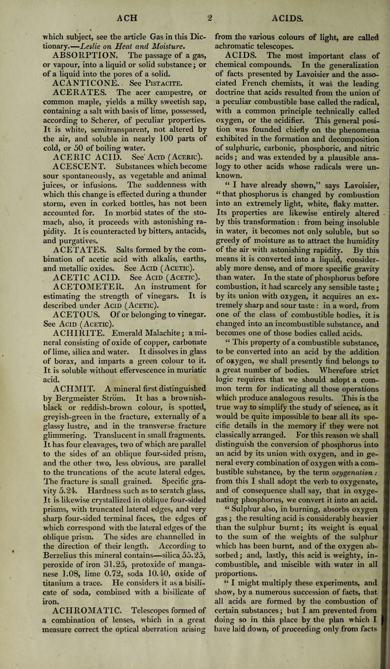 which subject, see the article Gas in this Dic¬ tionary.—Leslie on Heat and Moisture. ABSORPTION. The passage of a gas, or vapour, into a liquid or solid substance; or of a liquid into the pores of a solid. ACANTICONE. See Pistacite. ACERATES. The acer campestre, or common maple, yields a milky sweetish sap, containing a salt with basis of lime, possessed, according to Scherer, of peculiar properties. It is white, semitransparent, not altered by the air, and soluble in nearly 100 parts of cold, or 50 of boiling water. ACERIC ACID. See'Acid (Aceric). ACESCENT. Substances which become sour spontaneously, as vegetable and animal juices, or infusions. The suddenness with which this change is effected during a thunder storm, even in corked bottles, has not been accounted for. In morbid states of the sto¬ mach, also, it proceeds with astonishing ra¬ pidity. It is counteracted by bitters, antacids, and purgatives. ACETATES. Salts formed by the com¬ bination of acetic acid with alkalis, earths, and metallic oxides. See Acid (Acetic). ACETIC ACID. See Acid (Acetic). ACETOMETER. An instrument for estimating the strength of vinegars. It is described under Acid (Acetic). ACETOUS. Of or belonging to vinegar. See Acid (Acetic). ACIIIRITE. Emerald Malachite; a mi¬ neral consisting of oxide of copper, carbonate of lime, silica and water. It dissolves in glass of borax, and imparts a green colour to it. It is soluble without effervescence in muriatic acid. ACHMIT. A mineral first distinguished by Bergmeister Strom. It has a brownish- black or reddish-brown colour, is spotted, greyish-green in the fracture, externally of a glassy lustre, and in the transverse fracture glimmering. Translucent in small fragments. It has four cleavages, tw'O of which are parallel to the sides of an oblique four-sided prism, and the other tw'O, less obvious, are parallel to the truncations of the acute lateral edges. The fracture is small grained. Specific gra¬ vity 5.24. Hardness such as to scratch glass. It is likewise crystallized in oblique four-sided prisms, with truncated lateral edges, and very sharp four-sided terminal faces, the edges of which correspond with the lateral edges of the oblique prism. The sides are channelled in the direction of their length. According to Berzelius this mineral contains—silica 55.25, peroxide of iron 31.25, protoxide of manga¬ nese 1.08, lime 0.72, soda 10.40, oxide of titanium a trace. He considers it as a bisili¬ cate of soda, combined with a bisilicate of iron. ACHROMATIC. Telescopes formed of a combination of lenses, which in a great measure correct the optical aberration arising from the various colours of light, are called achromatic telescopes. ACIDS. The most important class of chemical compounds. In the generalization of facts presented by Lavoisier and the asso¬ ciated French chemists, it was the leading doctrine that acids resulted from the union of a peculiar combustible base called the radical, with a common principle technically called oxygen, or the acidifier. This general posi¬ tion was founded chiefly on the phenomena exhibited in the formation and decomposition of sulphuric, carbonic, phosphoric, and nitric acids; and was extended by a plausible ana¬ logy to other acids whose radicals were un¬ known. “ I have already shown,” says Lavoisier, “ that phosphorus is changed by combustion into an extremely light, white, flaky matter. Its properties are likewise entirely altered by this transformation : from being insoluble in water, it becomes not only soluble, but so greedy of moisture as to attract the humidity of the air with astonishing rapidity. By this means it is converted into a liquid, consider¬ ably more dense, and of more specific gravity than water. I n the state of phosphorus before combustion, it had scarcely any sensible taste; by its union with oxygen, it acquires an ex¬ tremely sharp and sour taste : in a w ord, from one of the class of combustible bodies, it is changed into an incombustible substance, and becomes one of those bodies called acids. “ This property of a combustible substance, to be converted into an acid by the addition of oxygen, we shall presently find belongs to a great number of bodies. Wherefore strict logic requires that we should adopt a com¬ mon term for indicating all those operations which produce analogous results. This is the true way to simplify the study of science, as it would be quite impossible to bear all its spe¬ cific details in the memory if they were not classically arranged. For this reason we shall distinguish the conversion of phosphorus into an acid by its union with oxygen, and in ge¬ neral every combination of oxygen with a com¬ bustible substance, by the tenn oxygenation : from this I shall adopt the verb to oxygenate, and of consequence shall say, that in oxyge¬ nating phosphorus, we convert it into an acid. “ Sulphur also, in burning, absorbs oxygen gas ; the resulting acid is considerably heavier than the sulphur burnt; its weight is equal to the sum of the weights of the sulphur which has been burnt, and of the oxygen ab¬ sorbed ; and, lastly, this acid is weighty, in¬ combustible, and miscible with water in all proportions. “ I might multiply these experiments, and show, by a numerous succession of facts, that all acids are formed by the combustion of certain substances; but I am prevented from doing so in this place by the plan which I have laid down, of proceeding only from facts