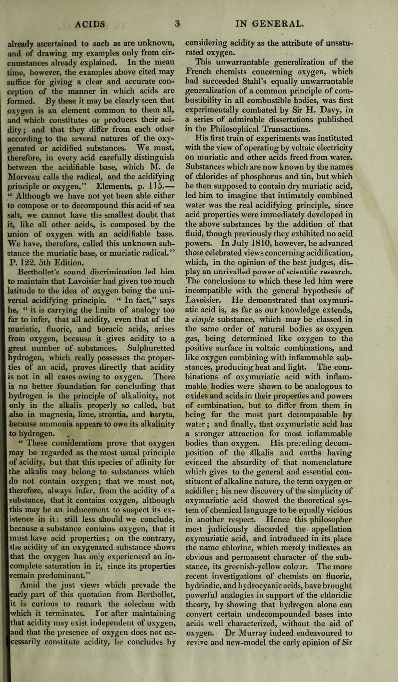 already ascertained to such as are unknown, and of drawing my examples only from cir¬ cumstances already explained. In the mean time, however, the examples above cited may suffice for giving a clear and accurate con¬ ception of the manner in which acids are formed. By these it may be clearly seen that oxygen is an element common to them all, and which constitutes or produces their aci¬ dity; and that they differ from each other according to the several natures of the oxy¬ genated or acidified substances. We must, therefore, in every acid carefully distinguish between the acidifiable base, which M. de Morveau calls the radical, and the acidifying principle or oxygen.” Elements, p. 115.— “ Although we have not yet been able either to compose or to decompound this acid of sea salt, we cannot have the smallest doubt that it, like all other acids, is composed by the union of oxygen with an acidifiable base. We have, therefore, called this unknown sub¬ stance the muriatic base, or muriatic radical.” P. 122. 5th Edition. Berthollet’s sound discrimination led him to maintain that Lavoisier had given too much latitude to the idea of oxygen being the uni¬ versal acidifying principle. “ In fact,” says he, “ it is carrying the limits of analogy too far to infer, that all acidity, even that of the muriatic, fluoric, and boracic acids, arises from oxygen, because it gives acidity to a great number of substances. Sulphuretted hydrogen, which really possesses the proper¬ ties of an acid, proves directly that acidity is not in all cases owing to oxygen. There is no better foundation for concluding that hydrogen is the principle of alkalinity, not only in the alkalis properly so called, but also in magnesia, lime, strontia, and baryta, because ammonia appears to owe its alkalinity to hydrogen. , “ These considerations prove that oxygen may be regarded as the most usual principle of acidity, but that this species of affinity for the alkalis may belong to substances which do not contain oxygen; that we must not, therefore, always infer, from the acidity of a substance, that it contains oxygen, although this may be an inducement to suspect its ex¬ istence in it: still less should we conclude, because a substance contains oxygen, that it must have acid properties; on the contrary, the acidity of an oxygenated substance shows that the oxygen has only experienced an in¬ complete saturation in it, since its properties remain predominant.” Amid the just views which prcvade the early part of this quotation from Berthollet, it is curious to remark the solecism with which it terminates. For after maintaining that acidity may exist independent of oxygen, and that the presence of oxygen does not ne¬ cessarily constitute acidity, he concludes by considering acidity as the attribute of unsatu¬ rated oxygen. This unwarrantable generalization of the French chemists concerning oxygen, which had succeeded Stahl’s equally unwarrantable generalization of a common principle of com¬ bustibility in all combustible bodies, was first experimentally combated by Sir H. Davy, in a series of admirable dissertations published in the Philosophical Transactions. His first train of experiments was instituted with the view of operating by voltaic electricity on muriatic and other acids freed from water. Substances which are now known by the names of chlorides of phosphorus and tin, but which he then supposed to contain dry muriatic acid, led him to imagine that intimately combined water was the real acidifying principle, since acid properties were immediately developed in the above substances by the addition of that fluid, though previously they exhibited no acid powers. In July 1810, however, he advanced those celebrated views concerning acidification, which, in the opinion of the best judges, dis¬ play an unrivalled power of scientific research. The conclusions to which these led him were incompatible with the general hypothesis of Lavoisier. He demonstrated that oxymuri- atic acid is, as far as our knowledge extends, a simple substance, which may be classed in the same order of natural bodies as oxygen gas, being determined like oxygen to the positive surface in voltaic combinations, and like oxygen combining with inflammable sub¬ stances, producing heat and light. The com¬ binations of oxymuriatic acid with inflam¬ mable bodies were shown to be analogous to oxides and acids in their properties and powers of combination, but to differ from them in being for the most part decomposable by water; and finally, that oxymuriatic acid has a stronger attraction for most inflammable bodies than oxygen. His preceding decom¬ position of the alkalis and earths having evinced the absurdity of that nomenclature which gives to the general and essential con¬ stituent of alkaline nature, the term oxygen or acidifier; his new discovery of the simplicity of oxymuriatic acid showed the theoretical sys¬ tem of chemical language to be equally vicious in another respect. Hence this philosopher most judiciously discarded the appellation oxymuriatic acid, and introduced in its place the name chlorine, which merely indicates an obvious and permanent character of the sub¬ stance, its greenish-yellow colour. The more recent investigations of chemists on fluoric, hydriodic, and hydrocyanic acids, have brought powerful analogies in support of the chloridic theory, by showing that hydrogen alone can convert certain undecompounded bases into acids well characterized, without the aid of oxygen. Dr Murray indeed endeavoured to revive and new-model the early opinion of Sir