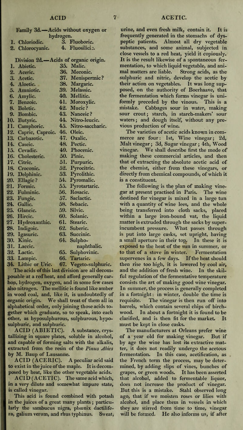 Family 3d.—Acids without oxygen or hydrogen. 1. Chloriodic. 3. Fluoboric. 2. Chlorocyanic. 4. Fluosilicic. Division 2d.—Acids of organic origin. 1. Abietic. 35. Malic. 2. Aceric. 36. Meconic. 3. Acetic. 37. Menispermic ? 4. Aloetic. 38. Margaric. 5. Amniotic. 39. Melassic. 6. Amylic. 40. Mellitic. 7. Benzoic. 41. Moroxylic. 8. Boletic. 42. Mucic? 9. Bombic. 43. Nanceic ? 10. Butyric. 44. Nitro-leucic. II. Camphoric. 45. Nitro-saccharic. 12. Capric, Caproic. 46. Oleic. 13. Carbazotic. 47. Oxalic. 14. Caseic. 48. Pectic. 15. Cevadic. 49. Phocenic. 16. Cholesteric. 50. Pinic. 17. Citric. 51. Purpuric. 18. Croconic. 52. Pyrocitric. 19. Delphinic. 53. Pyrolithic. 20. Ellagic ? 54. Pyromalic. 21. Formic. 55. Pyrotartaric. 22. Fulminic. 56. Rosacic. 23. Fungic. 57. Saclactic. 24. Gallic. 58. Sebacic. 25. Glancic. 59. Silvic. 26. Hircic. 60. Solanic. 27. Hydroxanthic. 61. Stearic. 28. Indigoic. 62. Suberic. 29. Igasuric. 63. Succinic. 30. Kinic. 64. Sulpho- 31. Laccic. naphthalic. 32. Lactic. 65. Sulphovinic. 33. Lampic. 66. Tartaric. 34. Lithic or Uric. 67. Vegeto-sulphuric. The acids of this last division are all decom¬ posable at a retTheat, and afford generally car¬ bon, hydrogen, oxygen, and in some few cases also nitrogen. The mellitic is found like amber in wood coal, and, like it, is undoubtedly of organic origin. We shall treat of them all in alphabetical order, only joining those acids to¬ gether which graduate, so to speak, into each other, as hyposulphurous, sulphurous, hypo- sulphuric, and sulphuric. ACID (ABIETIC). A substance, crys¬ tallizing in square plates, soluble in alcohol, and capable of forming salts with the alkalis, extracted from the resin of the Pinus Abies by M. Baup of Lausanne. ACID (ACERIC). A peculiar acid said to exist in the juice of the maple. It is decom¬ posed by heat, like the other vegetable acids. ACID (ACETIC). The same acid which, in a very dilute and somewhat impure state, is called vinegar. This acid is found combined with potash in the juices of a great many plants ; particu¬ larly the sambucus nigra, phoenix dactilife- ra, galium verum, and rhus typhinus. Sweat, urine, and even fresh milk, contain it. It is frequently generated in the stomachs of dys¬ peptic patients. Almost all dry vegetable substances, and some animal, subjected in close vessels to a red heat, yield it copiously. It is the result likewise of a spontaneous fer¬ mentation, to which liquid vegetable, and ani¬ mal matters are liable. Strong acids, as the sulphuric and nitric, develop the acetic by their action on vegetables. It was long sup¬ posed, on the authority of Boerhaave, that the fermentation which forms vinegar is uni¬ formly preceded by the vinous. This is a mistake. Cabbages sour in water, making sour crout; starch, in starch-makers’ sour waters; and dough itself, without any pre¬ vious production of wine. The varieties of acetic acids known in com¬ merce are four: 1st, Wine vinegar; 2d, Malt vinegar; 3d, Sugar vinegar ; 4th, Wood vinegar. We shall describe first the mode of making these commercial articles, and then that of extracting the absolute acetic acid of the chemist, either from these vinegars, or directly from chemical compounds, of which it is a constituent. The following is the plan of making vine¬ gar at present practised in Paris. The wine destined for vinegar is mixed in a large tun with a quantity of wine lees, and the whole being transferred into cloth sacks, placed within a large iron-bound vat, the liquid matter is extruded through the sacks by super¬ incumbent pressure. What passes through is put into large casks, set upright, having a small aperture in their top_. In these it is exposed to the heat of the sun in summer, or to that of a stove in winter. Fermentation supervenes in a few days. If the heat should then rise too high, it is lowered by cool air, and the addition of fresh wine. In the skil¬ ful regulation of the fermentative temperature consists the art of making good wine vinegar. In summer, the process is generally completed in a fortnight: in winter, double the time is requisite. The vinegar is then run off into barrels, which contain several chips of birch- wood. In about a fortnight it is found to be clarified, and is then fit for the market. It must be kept in close casks. The manufacturers at Orleans prefer wine of a year old for making vinegar. But if by age the wine has lost its extractive mat¬ ter, it does not readily undergo the acetous fermentation. In this case, acetification, as the French term the process, may be deter¬ mined, by adding slips of vines, bunches of grapes, or green woods. It has been asserted that alcohol, added to fermentable liquor, does not increase the product of vinegar. But this is a mistake. Stahl observed long ago, that if we moisten roses or lilies with alcohol, and place them in vessels in which they are stirred from time to time, vinegar will be formed. He also informs us, if after