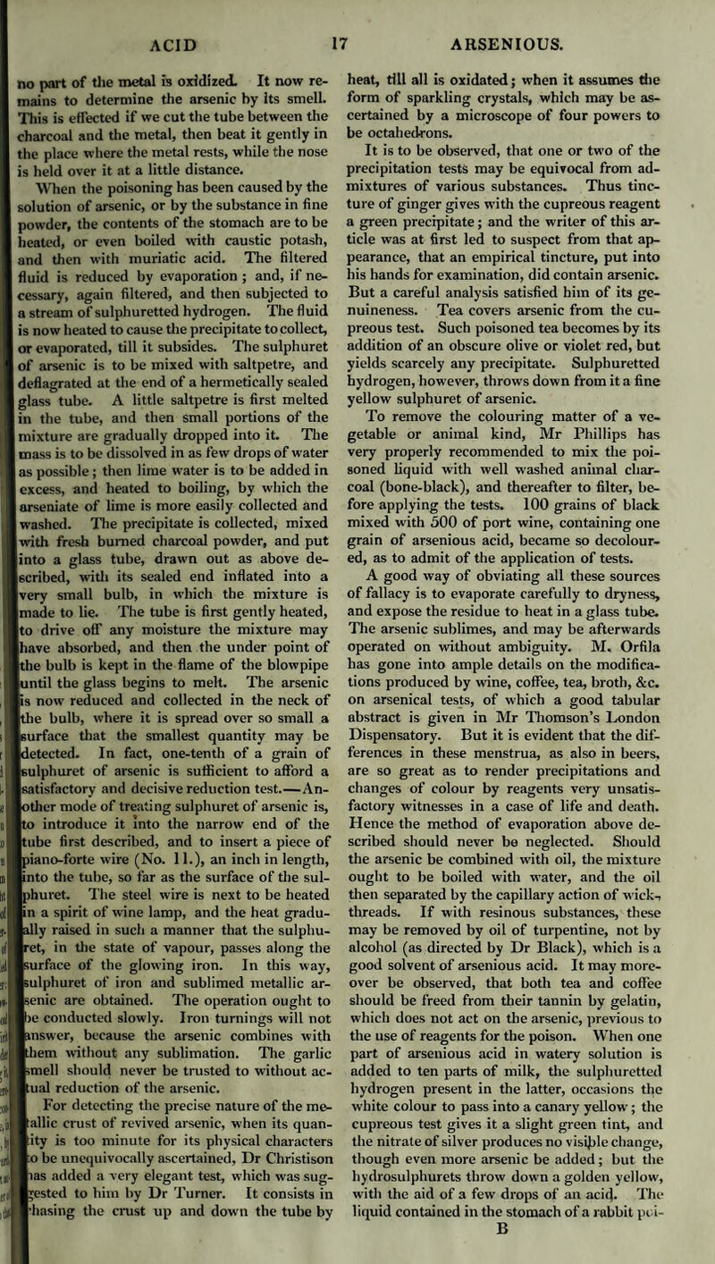 no part of the metal is oxidized. It now re¬ mains to determine the arsenic by its smell. This is effected if we cut the tube between the charcoal and the metal, then beat it gently in the place where the metal rests, while the nose is held over it at a little distance. When the poisoning has been caused by the solution of arsenic, or by the substance in fine powder, the contents of the stomach are to he heated, or even boiled with caustic potash, and then with muriatic acid. The filtered fluid is reduced by evaporation ; and, if ne¬ cessary, again filtered, and then subjected to a stream of sulphuretted hydrogen. The fluid is now heated to cause the precipitate to collect, or evaporated, till it subsides. The sulphuret of arsenic is to be mixed with saltpetre, and deflagrated at the end of a hermetically sealed glass tube. A little saltpetre is first melted in the tube, and then small portions of the mixture are gradually dropped into it. The mass is to be dissolved in as few drops of water as possible; then lime water is to he added in I excess, and heated to boiling, by which the arseniate of lime is more easily collected and washed. The precipitate is collected, mixed with fresh burned charcoal powder, and put into a glass tube, drawn out as above de¬ scribed, with its sealed end inflated into a [very small bulb, in which the mixture is Imade to lie. The tube is first gently heated, Ito drive off any moisture the mixture may lhave absorbed, and then the under point of Ithe bulb is kept in the flame of the blowpipe ■until the glass begins to melt. The arsenic Bis now reduced and collected in the neck of Ithe bulb, where it is spread over so small a Isurface that the smallest quantity may be ■detected. In fact, one-tenth of a grain of Isulphuret of arsenic is sufficient to afford a (satisfactory and decisive reduction test.—An- lotlier mode of treating sulphuret of arsenic is, Ito introduce it into the narrow end of the Itube first described, and to insert a piece of Ipiano-forte wire (No. 11.), an inch in length, unto tire tube, so far as the surface of the sul- Iphurct. The steel wire is next to be heated ■in a spirit of wine lamp, and the heat gradu¬ ally raised in such a manner that the sulpliu- Iret, in the state of vapour, passes along the Isurface of the glowing iron. In this way, Isulphuret of iron and sublimed metallic ar- Isenic are obtained. The operation ought to ■>c conducted slowly. Iron turnings will not nnswer, because the arsenic combines with Ithem without any sublimation. The garlic ■smell should never be trusted to without ac- Bual reduction of the arsenic. For detecting the precise nature of the me- Ballic crust of revived arsenic, when its quan¬ tity is too minute for its physical characters Bo be unequivocally ascertained. Dr Christison Bias added a very elegant test, which was sug¬ gested to him by Dr Turner. It consists in Bhasing the crust up and down the tube by heat, till all is oxidated; when it assumes the form of sparkling crystals, which may be as¬ certained by a microscope of four powers to be octahedrons. It is to be observed, that one or two of the precipitation tests may be equivocal from ad¬ mixtures of various substances. Thus tinc¬ ture of ginger gives with the cupreous reagent a green precipitate; and the writer of this ar¬ ticle was at first led to suspect from that ap¬ pearance, that an empirical tincture, put into his hands for examination, did contain arsenic. But a careful analysis satisfied him of its ge¬ nuineness. Tea covers arsenic from the cu¬ preous test. Such poisoned tea becomes by its addition of an obscure olive or violet red, but yields scarcely any precipitate. Sulphuretted hydrogen, however, throws down from it a fine yellow sulphuret of arsenic. To remove the colouring matter of a ve¬ getable or animal kind, Mr Phillips has very properly recommended to mix the poi¬ soned liquid with well washed animal char¬ coal (bone-black), and thereafter to filter, be¬ fore applying the tests. 100 grains of black mixed with 500 of port wine, containing one grain of arsenious acid, became so decolour¬ ed, as to admit of the application of tests. A good way of obviating all these sources of fallacy is to evaporate carefully to dryness, and expose the residue to heat in a glass tube. The arsenic sublimes, and may be afterwards operated on without ambiguity. M« Orfila has gone into ample details on the modifica¬ tions produced by wine, coffee, tea, broth, &c. on arsenical tests, of which a good tabular abstract is given in Mr Thomson’s London Dispensatory. But it is evident that the dif¬ ferences in these menstrua, as also in beers, are so great as to render precipitations and changes of colour by reagents very unsatis¬ factory witnesses in a case of life and death. Hence the method of evaporation above de¬ scribed should never be neglected. Should the arsenic be combined with oil, the mixture ought to be boiled with water, and the oil then separated by the capillary action of wick-, threads. If with resinous substances, these may be removed by oil of turpentine, not by alcohol (as directed by Dr Black), which is a good solvent of arsenious acid. It may more¬ over be observed, that both tea and coffee should be freed from their tannin by gelatin, which does not act on the arsenic, previous to the use of reagents for the poison. When one part of arsenious acid in watery solution is added to ten parts of milk, the sulphuretted hydrogen present in the latter, occasions the white colour to pass into a canary yellow; the cupreous test gives it a slight green tint, and the nitrate of silver produces no visible change, though even more arsenic be added; but the hydrosulphurets throw down a golden yellow, with the aid of a few drops of an acid. The liquid contained in the stomach of a rabbit poi- B