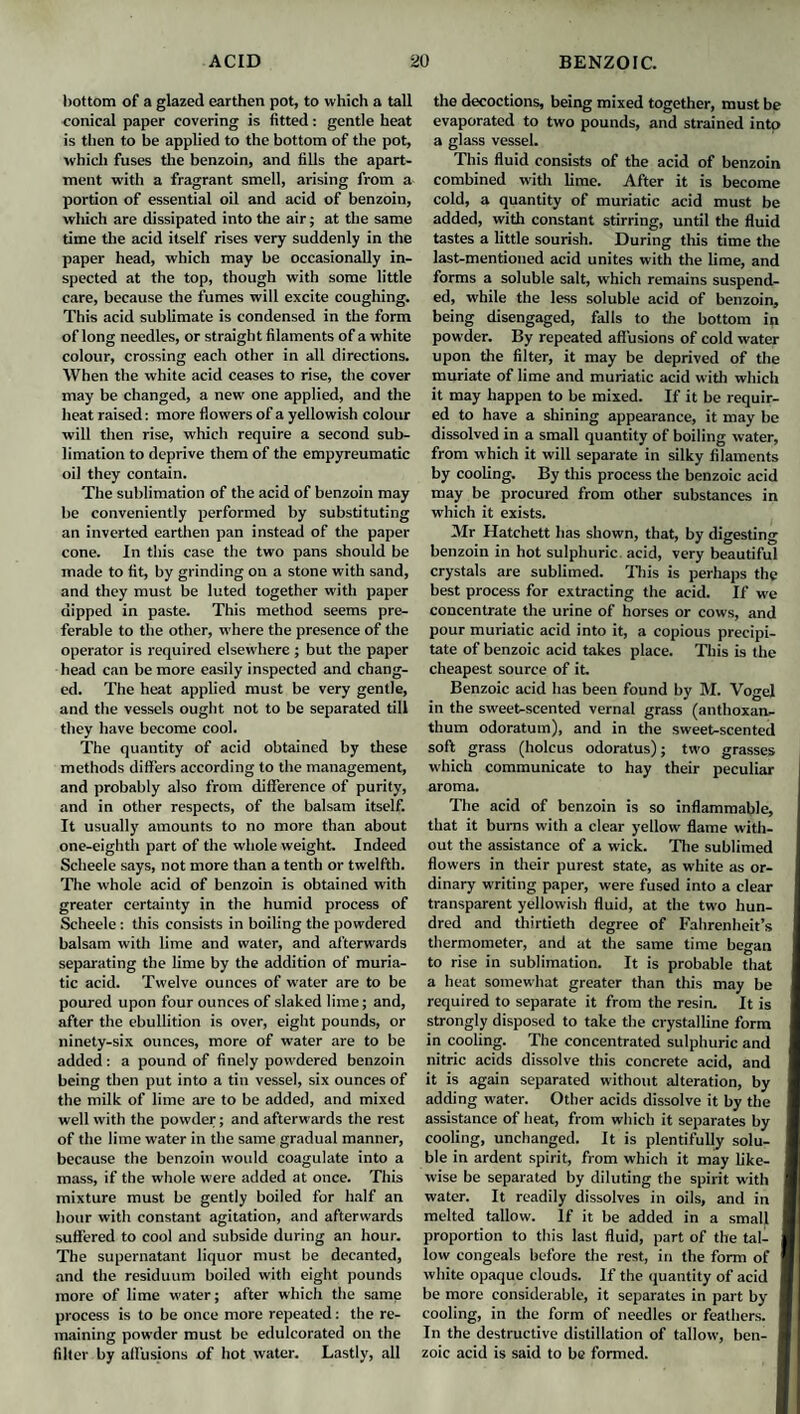 bottom of a glazed earthen pot, to which a tall conical paper covering is fitted: gentle heat is then to be applied to the bottom of the pot, which fuses the benzoin, and fills the apart¬ ment with a fragrant smell, arising from a portion of essential oil and acid of benzoin, which are dissipated into the air; at the same time the acid itself rises very suddenly in the paper head, which may be occasionally in¬ spected at the top, though with some little care, because the fumes will excite coughing. This acid sublimate is condensed in the form of long needles, or straight filaments of a white colour, crossing each other in all directions. When the white acid ceases to rise, the cover may be changed, a new one applied, and the heat raised: more flowers of a yellowish colour will then rise, which require a second sub¬ limation to deprive them of the empyreumatic oil they contain. The sublimation of the acid of benzoin may be conveniently performed by substituting an inverted earthen pan instead of the paper cone. In this case the two pans should be made to fit, by grinding on a stone with sand, and they must be luted together with paper dipped in paste. This method seems pre¬ ferable to the other, where the presence of the operator is required elsewhere; but the paper head can be more easily inspected and chang¬ ed. The heat applied must be very gentle, and the vessels ought not to be separated till they have become cool. The quantity of acid obtained by these methods differs according to the management, and probably also from difference of purity, and in other respects, of the balsam itself. It usually amounts to no more than about one-eighth part of the whole weight. Indeed Scheele says, not more than a tenth or twelfth. The whole acid of benzoin is obtained with greater certainty in the humid process of Scheele: this consists in boiling the powdered balsam with lime and water, and afterwards separating the lime by the addition of muria¬ tic acid. Twelve ounces of water are to be poured upon four ounces of slaked lime; and, after the ebullition is over, eight pounds, or ninety-six ounces, more of water are to be added : a pound of finely powdered benzoin being then put into a tin vessel, six ounces of the milk of lime are to be added, and mixed well with the powder; and afterwards the rest of the lime water in the same gradual manner, because the benzoin would coagulate into a mass, if the whole were added at once. This mixture must be gently boiled for half an hour with constant agitation, and afterwards suffered to cool and subside during an hour. The supernatant liquor must be decanted, and the residuum boiled with eight pounds more of lime water; after which the same process is to be once more repeated: the re¬ maining powder must be edulcorated on the filter by affusions of hot water. Lastly, all the decoctions, being mixed together, must be evaporated to two pounds, and strained into a glass vessel. This fluid consists of the acid of benzoin combined with lime. After it is become cold, a quantity of muriatic acid must be added, with constant stirring, until the fluid tastes a little sourish. During this time the last-mentioned acid unites with the lime, and forms a soluble salt, which remains suspend¬ ed, while the less soluble acid of benzoin, being disengaged, falls to the bottom in powder. By repeated affusions of cold water upon the filter, it may be deprived of the muriate of lime and muriatic acid with which it may happen to be mixed. If it be requir¬ ed to have a shining appearance, it may be dissolved in a small quantity of boiling water, from which it will separate in silky filaments by cooling. By this process the benzoic acid may be procured from other substances in which it exists. Mr Hatchett has shown, that, by digesting benzoin in hot sulphuric, acid, very beautiful crystals are sublimed. This is perhaps the best process for extracting the acid. If we concentrate the urine of horses or cows, and pour muriatic acid into it, a copious precipi¬ tate of benzoic acid takes place. This is the cheapest source of it. Benzoic acid has been found by M. Vogel in the sweet-scented vernal grass (anthoxan- thum odoratum), and in the sweet-scented soft grass (holcus odoratus); two grasses which communicate to hay their peculiar aroma. The acid of benzoin is so inflammable, that it bums with a clear yellow' flame with¬ out the assistance of a wick. The sublimed flowers in their purest state, as white as or¬ dinary writing paper, were fused into a clear transparent yellowish fluid, at the two hun¬ dred and thirtieth degree of Fahrenheit’s thermometer, and at the same time began to rise in sublimation. It is probable that a heat somewhat greater than this may be required to separate it from the resin. It is strongly disposed to take the crystalline form in cooling. The concentrated sulphuric and nitric acids dissolve this concrete acid, and it is again separated without alteration, by adding w'ater. Other acids dissolve it by the assistance of heat, from which it separates by cooling, unchanged. It is plentifully solu¬ ble in ardent spirit, from which it may like¬ wise be separated by diluting the spirit with water. It readily dissolves in oils, and in melted tallow. If it be added in a small I proportion to this last fluid, part of the tal¬ low congeals before the rest, in the form of white opaque clouds. If the quantity of acid I be more considerable, it separates in part by I cooling, in the form of needles or feathers. I In the destructive distillation of tallow, ben- I zoic acid is said to be formed.