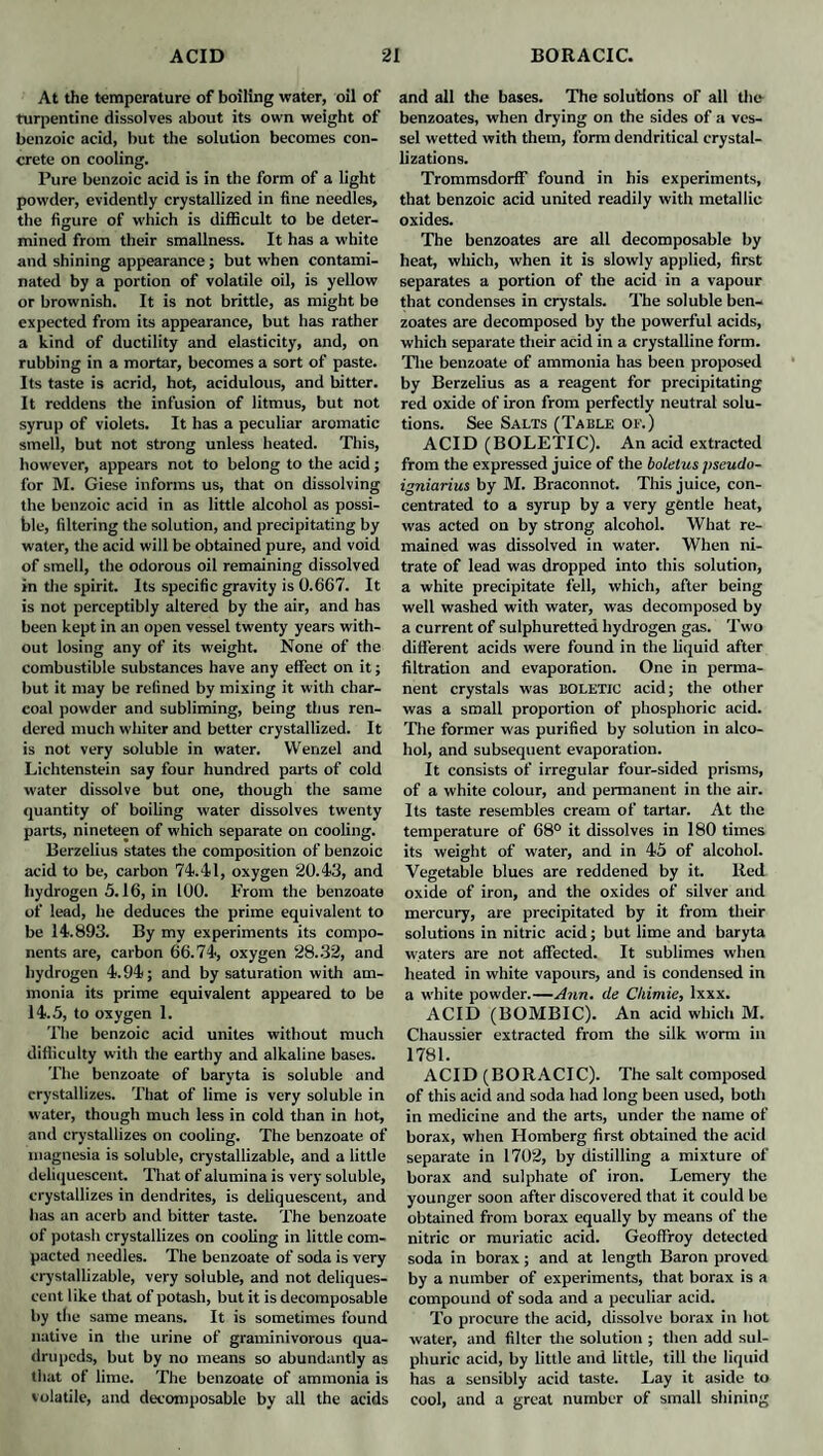 At the temperature of boiling water, oil of turpentine dissolves about its own weight of benzoic acid, but the solution becomes con¬ crete on cooling. Pure benzoic acid is in the form of a light powder, evidently crystallized in fine needles, the figure of which is difficult to be deter¬ mined from their smallness. It has a white and shining appearance; but when contami¬ nated by a portion of volatile oil, is yellow or brownish. It is not brittle, as might be expected from its appearance, but has rather a kind of ductility and elasticity, and, on rubbing in a mortar, becomes a sort of paste. Its taste is acrid, hot, acidulous, and bitter. It reddens the infusion of litmus, but not syrup of violets. It has a peculiar aromatic smell, but not strong unless heated. This, however, appears not to belong to the acid; for M. Giese informs us, that on dissolving the benzoic acid in as little alcohol as possi¬ ble, filtering the solution, and precipitating by water, the acid will be obtained pure, and void of smell, the odorous oil remaining dissolved in the spirit. Its specific gravity is 0.667. It is not perceptibly altered by the air, and has been kept in an open vessel twenty years with¬ out losing any of its weight. None of the combustible substances have any effect on it; but it may be refined by mixing it with char¬ coal powder and subliming, being thus ren¬ dered much whiter and better crystallized. It is not very soluble in water. Wenzel and Lichtenstein say four hundred parts of cold water dissolve but one, though the same quantity of boiling water dissolves twenty parts, nineteen of which separate on cooling. Berzelius states the composition of benzoic acid to be, carbon 74.41, oxygen 20.43, and hydrogen 5.16, in 100. From the benzoate of lead, he deduces the prime equivalent to be 14.893. By my experiments its compo¬ nents are, carbon 66.74, oxygen 28.32, and hydrogen 4.94; and by saturation with am¬ monia its prime equivalent appeared to be 14.5, to oxygen 1. The benzoic acid unites without much difficulty with the earthy and alkaline bases. The benzoate of baryta is soluble and crystallizes. That of lime is very soluble in water, though much less in cold than in hot, and crystallizes on cooling. The benzoate of magnesia is soluble, crystallizable, and a little deliquescent. That of alumina is very soluble, crystallizes in dendrites, is deliquescent, and has an acerb and bitter taste. The benzoate of potash crystallizes on cooling in little com¬ pacted needles. The benzoate of soda is very crystallizable, very soluble, and not deliques¬ cent like that of potash, but it is decomposable by tlie same means. It is sometimes found native in the urine of graminivorous qua¬ drupeds, but by no means so abundantly as that of lime. The benzoate of ammonia is volatile, and decomposable by all the acids and all the bases. The solutions of all the benzoates, when drying on the sides of a ves¬ sel wetted with them, form dendritical crystal¬ lizations. Trommsdorff found in his experiments, that benzoic acid united readily with metallic oxides. The benzoates are all decomposable by heat, which, when it is slowly applied, first separates a portion of the acid in a vapour that condenses in crystals. The soluble ben¬ zoates are decomposed by the powerful acids, which separate their acid in a crystalline form. The benzoate of ammonia has been proposed by Berzelius as a reagent for precipitating red oxide of iron from perfectly neutral solu¬ tions. See Salts (Table of.) ACID (BOLETIC). An acid extracted from the expressed juice of the boletus jiscudo- igniarius by M. Braconnot. This juice, con¬ centrated to a syrup by a very gentle heat, was acted on by strong alcohol. What re¬ mained was dissolved in water. When ni¬ trate of lead was dropped into this solution, a white precipitate fell, which, after being well washed with water, was decomposed by a current of sulphuretted hydrogen gas. Two different acids were found in the liquid after filtration and evaporation. One in perma¬ nent crystals was BOLETIC acid; the other was a small proportion of phosphoric acid. The former was purified by solution in alco¬ hol, and subsequent evaporation. It consists of irregular four-sided prisms, of a white colour, and permanent in the air. Its taste resembles cream of tartar. At the temperature of 68° it dissolves in 180 times its weight of water, and in 45 of alcohol. Vegetable blues are reddened by it. Red oxide of iron, and the oxides of silver and mercury, are precipitated by it from their solutions in nitric acid; but lime and baryta waters are not affected. It sublimes when heated in white vapours, and is condensed in a white powder.—Ann. de Cliimie, lxxx. ACID (BOMBIC). An acid which M. Chaussier extracted from the silk worm in 1781. ACID (BORACIC). The salt composed of this acid and soda had long been used, both in medicine and the arts, under the name of borax, when Homberg first obtained the acid separate in 1702, by distilling a mixture of borax and sulphate of iron. Lemery the younger soon after discovered that it could be obtained from borax equally by means of the nitric or muriatic acid. Geoffroy detected soda in borax; and at length Baron proved by a number of experiments, that borax is a compound of soda and a peculiar acid. To procure the acid, dissolve borax in hot water, and filter the solution ; then add sul¬ phuric acid, by little and little, till the liquid has a sensibly acid taste. Lay it aside to cool, and a great number of small shining