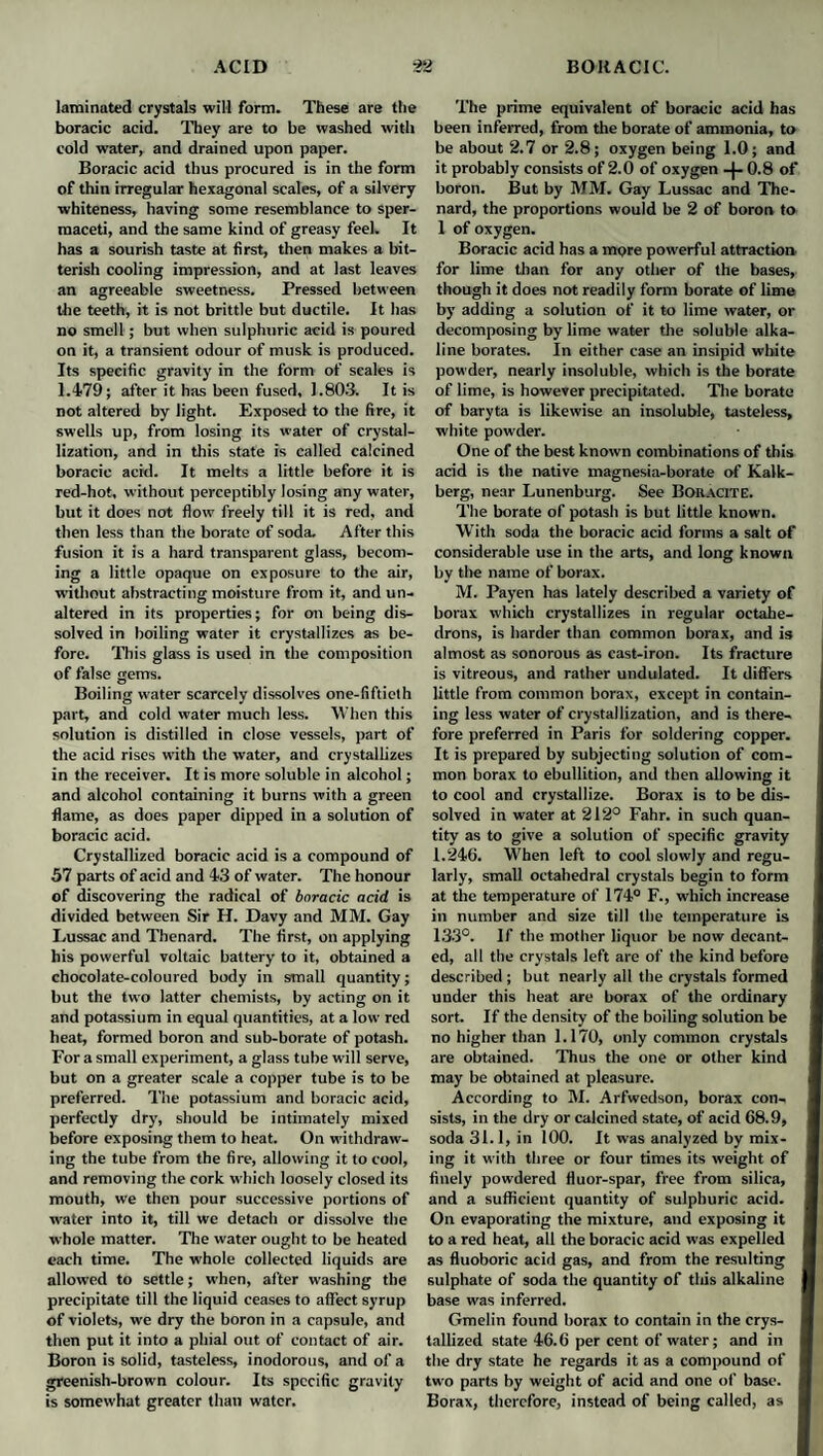 laminated crystals will form. These are the boracic acid. They are to be washed with cold water, and drained upon paper. Boracic acid thus procured is in the form of thin irregular hexagonal scales, of a silvery whiteness, having some resemblance to sper¬ maceti, and the same kind of greasy feel. It has a sourish taste at first, then makes a bit¬ terish cooling impression, and at last leaves an agreeable sweetness. Pressed between tire teeth, it is not brittle but ductile. It has no smell; but when sulphuric acid is poured on it, a transient odour of musk is produced. Its specific gravity in the form of scales is 1.479; after it has been fused, 1.803. It is not altered by light. Exposed to the fire, it swells up, from losing its water of crystal¬ lization, and in this state is called calcined boracic acid. It melts a little before it is red-hot, without perceptibly losing any water, but it does not flow freely till it is red, and then less than the borate of soda. After this fusion it is a hard transparent glass, becom¬ ing a little opaque on exposure to the air, without abstracting moisture from it, and un¬ altered in its properties; for on being dis¬ solved in boiling water it crystallizes as be¬ fore. This glass is used in the composition of false gems. Boiling water scarcely dissolves one-fiftieth part, and cold water much less. When this solution is distilled in close vessels, part of the acid rises with the water, and crystallizes in the receiver. It is more soluble in alcohol; and alcohol containing it burns with a green flame, as does paper dipped in a solution of boracic acid. Crystallized boracic acid is a compound of 57 parts of acid and 43 of water. The honour of discovering the radical of boracic acid is divided between Sir H. Davy and MM. Gay Lussac and Thenard. The first, on applying his powerful voltaic battery to it, obtained a chocolate-coloured body in small quantity; but the two latter chemists, by acting on it and potassium in equal quantities, at a low red heat, formed boron and sub-borate of potash. For a small experiment, a glass tube will serve, but on a greater scale a copper tube is to be preferred. The potassium and boracic acid, perfectly dry, should be intimately mixed before exposing them to heat. On withdraw¬ ing the tube from the fire, allowing it to cool, and removing the cork which loosely closed its mouth, we then pour successive portions of water into it, till we detach or dissolve the whole matter. The water ought to be heated each time. The whole collected liquids are allowed to settle; when, after washing the precipitate till the liquid ceases to affect syrup of violets, we dry the boron in a capsule, and then put it into a phial out of contact of air. Boron is solid, tasteless, inodorous, and of a greenish-brown colour. Its specific gravity is somewhat greater than water. The prime equivalent of boracic acid has been inferred, from the borate of ammonia, to be about 2.7 or 2.8; oxygen being 1.0; and it probably consists of 2.0 of oxygen -}- 0.8 of boron. But by MM. Gay Lussac and The¬ nard, the proportions would be 2 of boron to 1 of oxygen. Boracic acid has a more powerful attraction for lime than for any other of the bases, though it does not readily form borate of lime by adding a solution of it to lime water, or decomposing by lime water the soluble alka¬ line borates. In either case an insipid white powder, nearly insoluble, which is the borate of lime, is however precipitated. The borate of baryta is likewise an insoluble, tasteless, white powder. One of the best known combinations of this acid is the native magnesia-borate of Kalk- berg, near Lunenburg. See Boiiacite. The borate of potash is but little known. With soda the boracic acid forms a salt of considerable use in the arts, and long known by the name of borax. M. Payen has lately described a variety of borax which crystallizes in regular octahe¬ drons, is harder than common borax, and is almost as sonorous as cast-iron. Its fracture is vitreous, and rather undulated. It differs little from common borax, except in contain¬ ing less water of crystallization, and is there¬ fore preferred in Paris for soldering copper. It is prepared by subjecting solution of com¬ mon borax to ebullition, and then allowing it to cool and crystallize. Borax is to be dis¬ solved in water at 212° Fahr. in such quan¬ tity as to give a solution of specific gravity 1.246. When left to cool slowly and regu¬ larly, small octahedral crystals begin to form at the temperature of 174° F., which increase in number and size till the temperature is 133°. If the mother liquor be now decant¬ ed, all the crystals left are of the kind before described ; but nearly all the crystals formed under this heat are borax of the ordinary sort. If the density of the boiling solution be no higher than 1.170, only common crystals are obtained. Thus the one or other kind may be obtained at pleasure. According to M. Arfwedson, borax con¬ sists, in the dry or calcined state, of acid 68.9, soda 31.1, in 100. It was analyzed by mix¬ ing it with three or four times its weight of finely powdered fluor-spar, free from silica, and a sufficient quantity of sulphuric acid. On evaporating the mixture, and exposing it to a red heat, all the boracic acid was expelled as fluoboric acid gas, and from the resulting sulphate of soda the quantity of this alkaline base was inferred. Gmelin found borax to contain in the crys¬ tallized state 46.6 per cent of water; and in the dry state he regards it as a compound of two parts by weight of acid and one of base. Borax, therefore, instead of being called, as