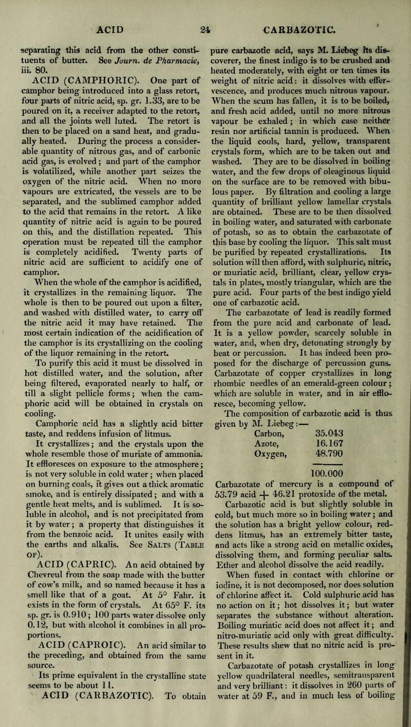 separating this add from the other consti¬ tuents of butter. See Joum. de Pharniacie, iii. 80. ACID (CAMPHORIC). One part of camphor being introduced into a glass retort, four parts of nitric acid, sp. gr. 1.33, are to be poured on it, a receiver adapted to the retort, and all the joints well luted. The retort is then to be placed on a sand heat, and gradu¬ ally heated. During the process a consider¬ able quantity of nitrous gas, and of carbonic acid gas, is evolved ; and part of the camphor is volatilized, while another part seizes the oxygen of the nitric acid. When no more vapours are extricated, the vessels are to be separated, and the sublimed camphor added to the acid that remains in the retort. A like quantity of nitric acid is again to be poured on this, and the distillation repeated. This operation must be repeated till the camphor is completely acidified. Twenty parts of nitric acid are sufficient to acidify one of camphor. When the whole of the camphor is acidified, it crystallizes in the remaining liquor. The whole is then to be poured out upon a filter, and washed with distilled water, to carry off the nitric acid it may have retained. The most certain indication of the acidification of the camphor is its crystallizing on the cooling of the liquor remaining in the retort. To purify this acid it must be dissolved in hot distilled water, and the solution, after being filtered, evaporated nearly to half, or till a slight pellicle forms; when the cam¬ phoric acid will be obtained in crystals on cooling. Camphoric acid has a slightly acid bitter taste, and reddens infusion of litmus. It crystallizes; and the crystals upon the whole resemble those of muriate of ammonia. It effloresces on exposure to the atmosphere; is not very soluble in cold water ; when placed on burning coals, ft gives out a thick aromatic smoke, and is entirely dissipated; and with a gentle heat melts, and is sublimed. It is so¬ luble in alcohol, and is not precipitated from it by water; a property that distinguishes it from the benzoic acid. It unites easily with the earths and alkalis. See Salts (Table of). ACID (CAPRIC). An acid obtained by Chevreul from the soap made with the butter of cow’s milk, and so named because it has a smell like that of a goat. At 5° Fahr. it exists in the form of crystals. At 65° F. its sp. gr. is 0.910; 100 parts water dissolve only 0.12, but with alcohol it combines in all pro¬ portions. ACID (CAPROIC). An acid similar to the preceding, and obtained from the same source. Its prime equivalent in the crystalline state seems to be about 11. ACID (CARBAZOTIC). To obtain pure carbazotic acid, says M. Liebeg hs dis¬ coverer, tlie finest indigo is to be crushed and heated moderately, with eight or ten times its weight of nitric acid: it dissolves with effer¬ vescence, and produces much nitrous vapour. When the scum has fallen, it is to be boiled, and fresh acid added, until no more nitrous vapour be exhaled; in which case neither resin nor artificial tannin is produced. When the liquid cools, hard, yellow, transparent crystals form, which are to be taken out and washed. They are to be dissolved in boiling water, and the few drops of oleaginous liquid on the surface are to be removed with bibu¬ lous paper. By filtration and cooling a large quantity of brilliant yellow lamellar crystals are obtained. These are to be then dissolved in boiling water, and saturated with carbonate of potash, so as to obtain the carbazotate of this base by cooling the liquor. This salt must be purified by repeated crystallizations. Its solution will then afford, with sulphuric, nitric, or muriatic acid, brilliant, clear, yellow crys¬ tals in plates, mostly triangular, which are the pure acid. Four parts of the best indigo yield one of carbazotic acid. The carbazotate of lead is readily formed from the pure acid and carbonate of lead. It is a yellow powder, scarcely soluble in water, and, when dry, detonating strongly by heat or percussion. It has indeed been pro¬ posed for the discharge of percussion guns. Carbazotate of copper crystallizes in long rhombic needles of an emerald-green colour ; which are soluble in water, and in air efflo¬ resce, becoming yellow. The composition of carbazotic acid is thus given by M. Liebeg: — Carbon, 35.043 Azote, 16.167 Oxygen, 48.790 100.000 Carbazotate of mercury is a compound of 53.79 acid -{- 46.21 protoxide of the metal. Carbazotic acid is but slightly soluble in cold, but much more so in boiling water; and the solution has a bright yellow colour, red¬ dens litmus, has an extremely bitter taste, and acts like a strong acid on metallic oxides, dissolving them, and forming peculiar salts. Ether and alcohol dissolve the acid readily. When fused in contact with chlorine or iodine, it is not decomposed, nor does solution of chlorine affect it. Cold sulphuric acid has no action on it; hot dissolves it; but water separates the substance without alteration. Boiling muriatic acid does not affect it; and nitro-muriatic acid only with great difficulty. These results shew that no nitric acid is pre¬ sent in it. Carbazotate of potash crystallizes in long yellow quadrilateral needles, semitransparent and very brilliant: it dissolves in 260 parts of water at 59 F., and in much less of boiling