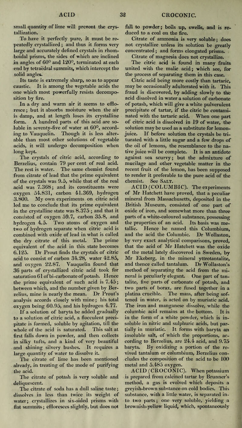 small quantity of lime will prevent the crys¬ tallization. To have it perfectly pure, It must be re¬ peatedly crystallized ; and thus it forms very large and accurately defined crystals in rhom- boidal prisms, the sides of which are inclined in angles of 60° and 120°, terminated at each end by tetraedral summits, which intercept the solid angles. Its taste is extremely sharp, so as to appear caustic. It is among the vegetable acids the one which most powerfully resists decompo¬ sition by fire. In a dry and warm air it seems to efflo¬ resce ; but it absorbs moisture when the air is damp, and at length loses its crystalline form. A hundred parts of this acid are so¬ luble in seventy-five of water at 60°, accord¬ ing to Vauquelin. Though it is less alter¬ able than most other solutions of vegetable acids, it will undergo decomposition when long kept. The crystals of citric acid, according to Berzelius, contain 79 per cent of real acid. The rest is water. The same chemist found from citrate of lead that the prime equivalent of the crystals was 9.5, while that of the real acid was 7.368; and its constituents were oxygen 54.831, carbon 41.369, hydrogen 3.800. My own experiments on citric acid led me to conclude that its prime equivalent in the crystalline state was 8.375 ; and that it consisted of oxygen 59.7, carbon 35.8, and hydrogen 4.5. Two atoms of oxygen and two of hydrogen separate when citric acid is combined with oxide of lead in what is called the dry citrate of this metal. The prime equivalent of the acid in this state becomes 6.125. Dr Prout finds the crystals of citric acid to consist of carbon 34.28, water 42.85, and oxygen 22.87. Vauquelin found that 36 parts of crystallized citric acid took for saturation 61 of bi-carbonate of potash. Hence the prime equivalent of such acid is 7.45; between which, and the number given by Ber¬ zelius, mine is nearly the mean. Dr Trout’s analysis accords closely with mine; his total oxygen being 60.95, and his hydrogen 4.77. If a solution of baryta be added gradually to a solution of citric acid, a flocculent preci¬ pitate is formed, soluble by agitation, till the whole of the acid is saturated. This salt at first falls down in powder, and then collects in silky tufts, and a kind of very beautiful and shining silvery bushes. It requires a large quantity of water to dissolve it. The citrate of lime has been mentioned already, in treating of the mode of purifying the acid. The citrate of potash is very soluble and deliquescent. The citrate of soda has a dull saline taste; dissolves in less than twice its weight of water; crystallizes in six-sided prisms with flat summits; effloresces slightly, but does not fall to powder; boils up, swells, and is re¬ duced to a coal on the fire. Citrate of ammonia is very soluble; does not crystallize unless its solution be greatly concentrated; and forms elongated prisms. Citrate of magnesia does not crystallize. The citric acid is found in many fruits united with the malic acid; which see, for the process of separating them in this case. Citric acid being more costly than tartaric, may be occasionally adulterated with it. This fraud is discovered, by adding slowly to the acid dissolved in water a solution of carbonate of potash, which will give a white pulverulent precipitate of tartar, if the citric be contami¬ nated with the tartaric acid. When one part of citric acid is dissolved in 19 of water, the solution may be used as a substitute for lemon- juice. If before solution the crystals be tri¬ turated with a little sugar and a few drops of the oil of lemons, the resemblance to the na¬ tive juice will be complete. It is an antidote against sea scurvy; but the admixture of mucilage and other vegetable matter in the recent fruit of the lemon, has been supposed to render it preferable to the pure acid of the chemist. See Salt. ACID (COLUMBIC). The experiments of Mr Hatchett have proved, that a peculiar mineral from Massachusetts, deposited in the British Museum, consisted of one part of oxide of iron, and somewhat more than three parts of a white-coloured substance, possessing the properties of an acid. Its basis was me¬ tallic. Hence he named this Columbium, and the acid the Columbic. Dr Wollaston, by very exact analytical comparisons, proved, that the acid of Mr Hatchett was the oxide of the metal lately discovered in Sweden, by Mr Ekeberg, in the mineral yttrotantalite, and thence called tantalum. Dr Wollaston’s method of separating the acid from the mi¬ neral is peculiarly elegant. One part of tan- talite, five parts of carbonate of potash, and two parts of borax, are fused together in a platina crucible. The mass, after being sof¬ tened in water, is acted on by muriatic acid. The iron and manganese dissolve, while the columbic acid remains at the bottom. It is in the form of a white powder, which is in¬ soluble in nitric and sulphuric acids, but par¬ tially in muriatic. It forms with baryta an insoluble salt, of which the proportions, ac¬ cording to Berzelius, are 24.4 acid, and 9.75 baryta. By oxidizing a portion of the re¬ vived tantalum or columbium, Berzelius con¬ cludes the composition of the acid to be 100 metal and 5.485 oxygen. ACID (CROCONIC). When potassium is prepared from calcined tartar by Brunner’s method, a gas is evolved which deposits a greyish-brown substance on cold bodies. This substance, with a little water, is separated in¬ to two parts; one very soluble, yielding a brownish-yellow liquid, which, spontaneously
