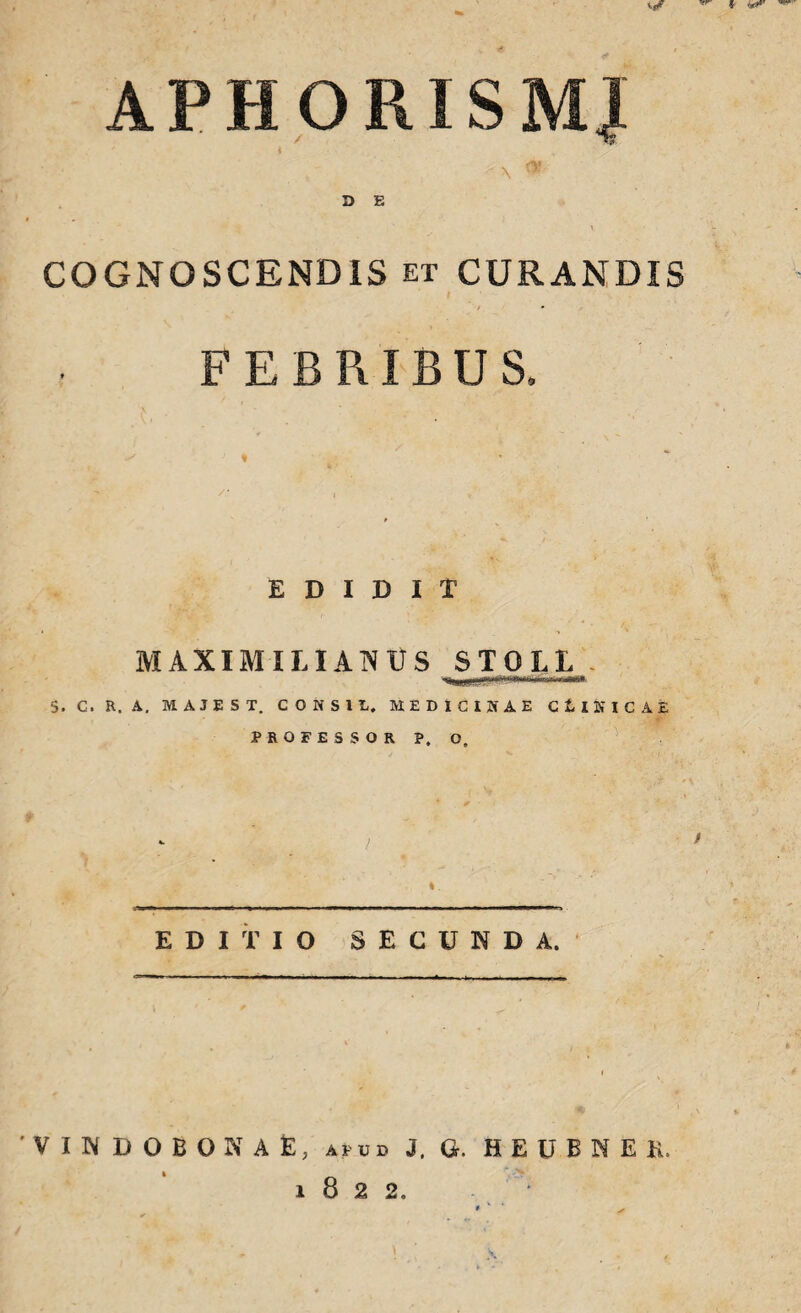 APHORISMJ COGNOSCENDIS et CURANDIS » FEBRIBUS. EDIDIT MAXIM ILIANUS STOLL 5. C. H. A. MAJEST. CONSI L. MEDICINAE CtlNICAE PROFESSOR P, O, EDITIO SECUNDA. VINDOBONAE, apud J. Q. H E U B N E K. 1822.
