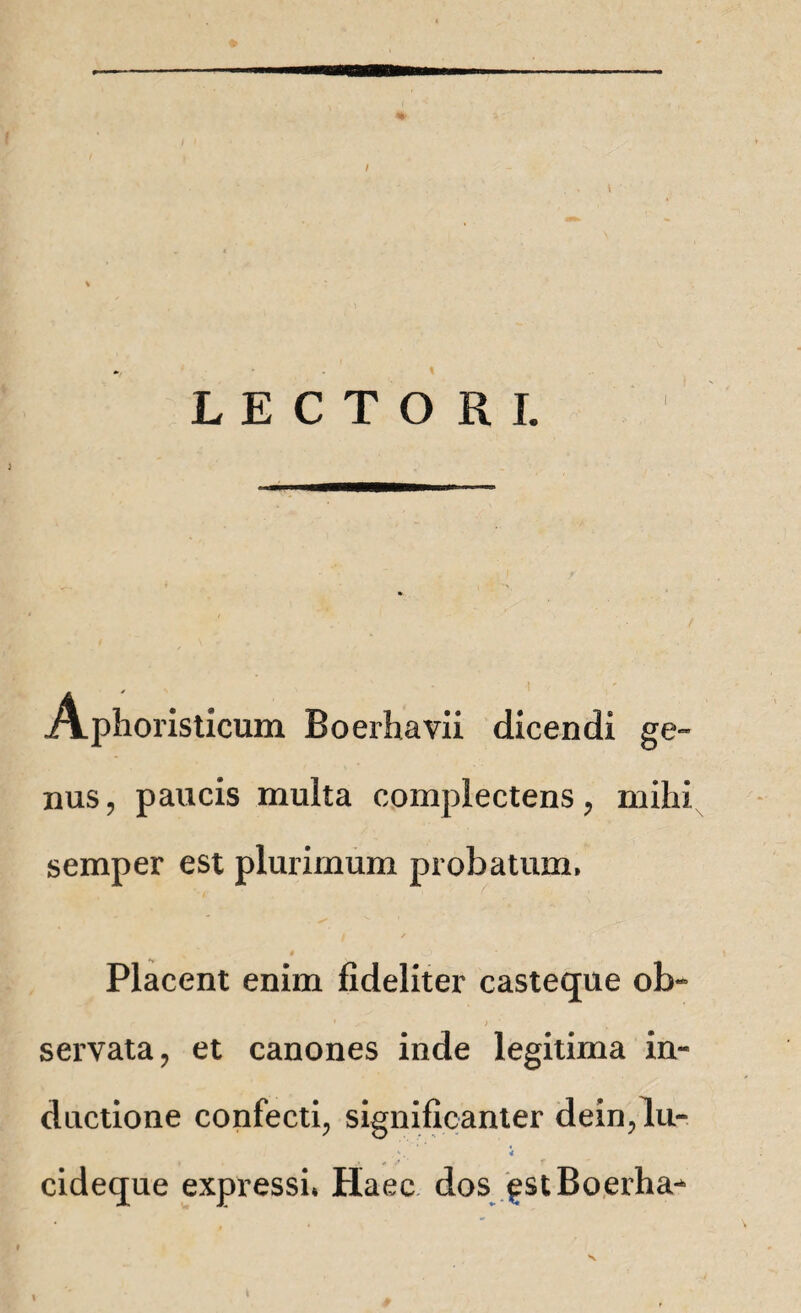 / ’ . t LECTORI. Aphoristicum Boerhavii dicendi ge~ nus, paucis multa complectens, mihi semper est plurimum probatum» Placent enim fideliter casteque ol> ' ; servata, et canones inde legitima in¬ ductione confecti, significanter dein,lu- *•. i cideque expressi» Haec dos gstBoerha^