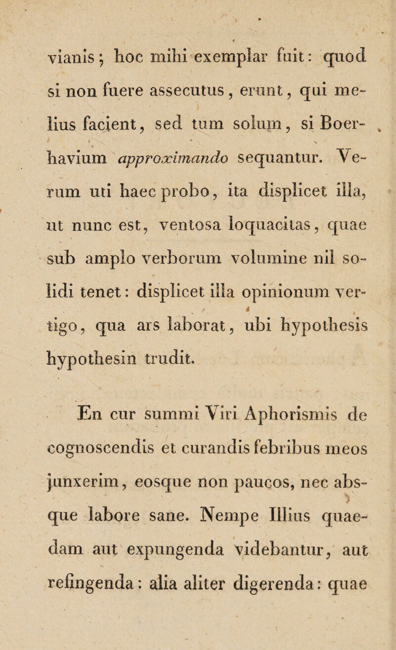 vianis; hoc mihi exemplar fait: quod si non fuere assecutus, erunt, qui me» lius facient, sed tum solum, si Boer- * * • n 4 h avium approximando sequantur. Ve¬ rum uti haec probo, ita displicet illa, ut nunc est, ventosa loquacitas, quae sub amplo verborum volumine nil so¬ lidi tenet: displicet illa opinionum ver» f i tigo, qua ars laborat, ubi hypothesis hypothesin trudit. En cur summi Viri Aphorismis de cognoscendis et curandis febribus meos junxerim, eosque non paucos, nec abs- ■ ■ V que labore sane. Nempe Illius quae¬ dam aut expungenda videbantur, aut refingenda: alia aliter digerenda: quae