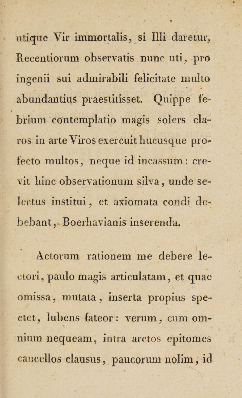 utique Vir immortalis, si Illi daretur, Precentiomm observatis nunc, uti, pro ingenii sui admirabili felicitate inulto v Ur abundantius praestitisset. Quippe fe¬ brium contemplatio magis solers cla¬ ros in arte Viros exercuit hucusque pro¬ fecto multos, neque id incassum: cre¬ vit hinc observationum silva, unde se¬ lectus institui, et axiomata condi de¬ bebant, Boerhavianis inserenda. Actorum rationem me debere le¬ ctori, paulo magis articulatam, et quae omissa, mutata, inserta propius spe¬ ctet, lubens fateor: verum, cum om¬ nium nequeam, intra arctos epitomes cancellos clausus, paucorum nolim, id ./ . , v