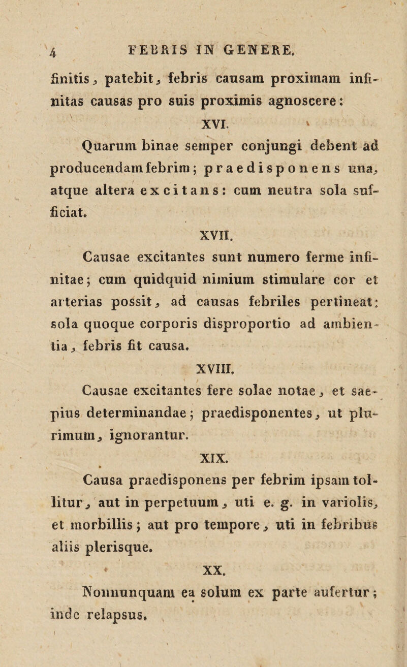 / 4 FEBRIS IN GENERE. finitis, patebit, febris causam proximam infi¬ nitas causas pro suis proximis agnoscere: XVI. ' Quarum binae semper conjungi debent ad producendam febrim; praedisponens una, atque altera excitans: cum neutra sola suf¬ ficiat. XVII. Causae excitantes sunt numero ferme infi¬ nitae; cum quidquid nimium stimulare cor et arterias possit, ad causas febriles pertineat: sola quoque corporis disproportio ad ambien¬ tia^ febris fit causa. XVIII. ' / Causae excitantes fere solae notae, et sae¬ pius determinandae; praedisponentes, ut plu¬ rimum., ignorantur. XIX. Causa praedisponens per febrim ipsam tol¬ litur^ aut in perpetuum, uti e. g. in variolis, et morbillis; aut pro tempore, uti in febribus aliis plerisque. ♦ XX. Nonnunquam ea solum ex parte aufertur; inde relapsus. i ’ * . 'i
