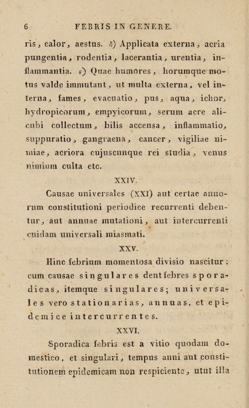 ris, calor, aestus. $) Applicata externa, acria pungentia , rodentia , lacerantia , urentia , in- flammantia. g) Quae humores, liorumque mo¬ tus valde immutant, ut multa externa, vel in¬ terna, fames, evacuatio, pus, aqua, ichor, hydropicorum, empyicorum, serum acre ali¬ cubi collectum, bilis accensa, inflammatio, suppuratio , gangraena, cancer, vigiliae ni¬ miae, acriora cujuscunque rei studia, venus nimium culta ctc. XXIV. Causae universales (XXI) aut certae anno¬ rum constitutioni periodice recurrenti deben¬ tur, aut annuae mutationi, aut intercurrenti cuidam universali miasmati. i XXV. Hinc febrium momentosa divisio nascitur; cum causae singulares dent febres s p o ra¬ di c a s , itemque singulares; universa¬ les vero stationarias, annuas, et epi¬ demice intercurrentes» XXVI. Sporadica febris est a vitio quodam do¬ mestico, et singulari, tempus anni aut consti¬ tutionem epidemicam non respiciente, utut illa
