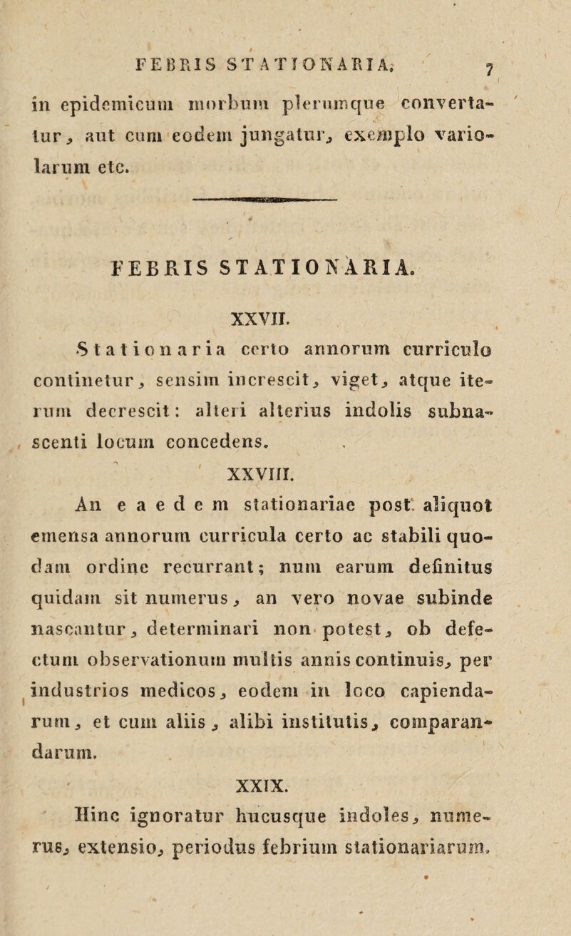 1 in epidemicum morbum plerumque converta¬ tur, aut cum eodem jungatur, exemplo vario- larum etc. FEBRIS STATIONARIA. XXVII. Stationaria certo annorum curriculo continetur, sensim increscit, viget, atque ite¬ rum decrescit: alteri alterius indolis subna- scenti locum concedens. XXVI/I. An eaedem stationariae post, aliquot emensa annorum curricula certo ac stabili quo¬ dam ordine recurrant; nuru earum definitus quidam sit numerus, an vero novae subinde nascantur, determinari non potest, ob defe¬ ctum observationum multis annis continuis, per industrios medicos, eodem in loco capienda¬ rum, et cum aliis, alibi institutis, comparan¬ darum. XXIX. Hinc ignoratur hucusque indoles, nume¬ rus, extensio, periodus febrium stationariarum.