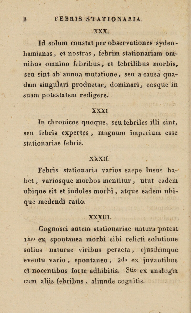 XXX. Id solum constat per observationes syden- hamianas, et nostras , febrim stationariam om¬ nibus omnino febribus, et febrilibus morbis, seu sint ab annua mutatione, seu a causa qua¬ dam singulari productae, dominari, eosque in suam potestatem redigere, XXXI. In chronicos quoque, seu febriles illi sint, seu febris expertes , magnum imperium esse stationariae febris. xxxii. Febris stationaria varios saepe lusus ha¬ bet, variosque morbos mentitur, utut eadem ubique sit et indoles morbi, atque eadem ubi¬ que medendi ratio. XXXIII. • * Cognosci autem stationariae natura potest imo ex spontanea morbi sibi relicti solutione solius naturae viribus peracta, ejusdemque eventu vario, spontaneo, 2<*o ex juvantibus et nocentibus forte adhibitis. 3tio ex analogia cum aliis febribus, aliunde cognitis.