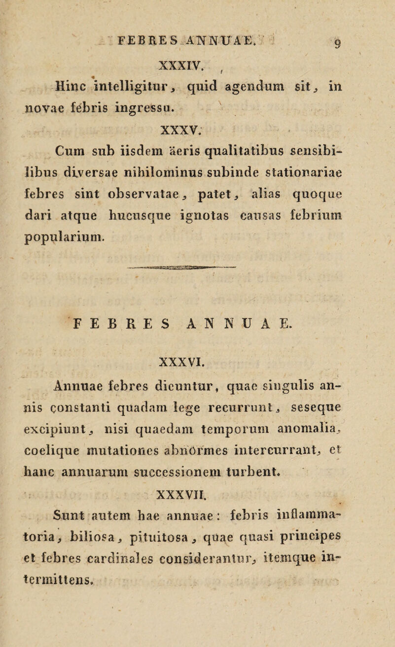 XXXIV. , « Hinc intelligitur , quid agendum sit ^ in novae febris ingressu. XXXV. Cum sub iisdem 'aeris qualitatibus sensibi¬ libus diversae nihilominus subinde stationariae febres sint observatae, patet * alias quoque dari atque hucusque ignotas causas febrium popularium. FEBRES ANNUAE. XXXVI. Annuae febres dicuntur, quae singulis an¬ nis constanti quadam lege recurrunt * seseque excipiunt , nisi quaedam temporum anomalia, coelique mutationes abnormes intercurrant, et hanc annuarum successionem turbent. XXXVII. Sunt autem hae annuae: febris inflamma¬ toria, biliosa, pituitosa, quae quasi principes et febres cardinales considerantur, itemque in¬ termittens.