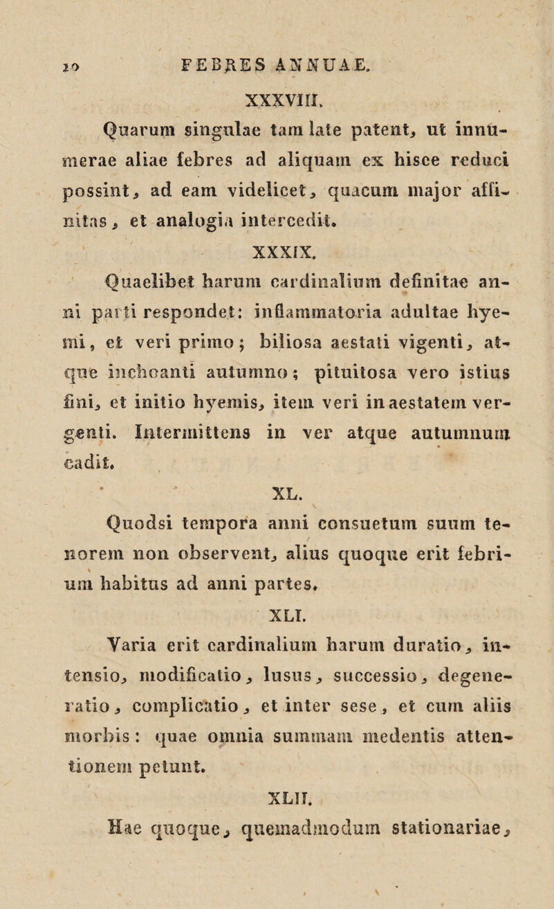 XXXVIII. Quarum singulae tam late patent,, ut innu¬ merae aliae febres ad aliquam ex hisce reduci possint, ad eam videlicet, quacum major affi¬ nitas, et analogia intercedit. XXXIX. Quaelibet harum cardinalium definitae an¬ ni parti respondet: inflammatoria adultae hye- mi, et veri primo; biliosa aestati vigenti, at¬ que inchoanti autumno; pituitosa vero istius fini, et initio hyerais, item veri in aestatem ver¬ genti. Intermittens in ver atque autumnum cadit. XL. Quodsi tempora anni consuetum suum te- / norem non observent, alius quoque erit febri- % uni habitus ad anni partes. XLI. Varia erit cardinalium harum duratio, in¬ tensio, modificatio, lusus, successio, degene¬ ratio , complicatio, et inter sese , et cum aliis morbis: quae omnia summam medentis atten¬ tionem petunt. XLII. Hae quoque, quemadmodum stationariae.
