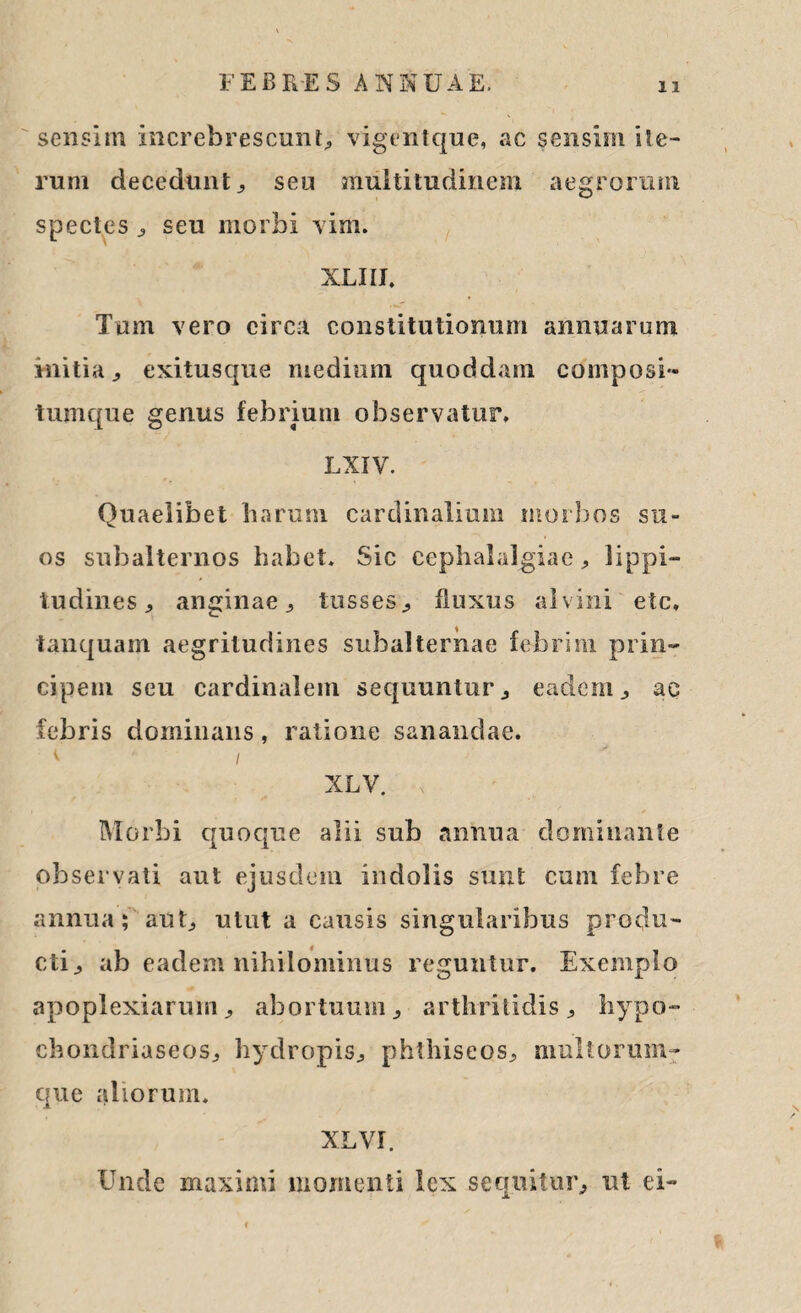 sensim increbrescunt, vigentque, ac sensim ite¬ rum decedunt , seu multitudinem aegrorum spectes , seu morbi vim. XLIII. Tum vero circa constitutionum annuarum initia., exitusque medium quoddam composi- tumque genus febrium observatur. LXIV. Quaelibet harum cardinalium morbos su¬ os subalternos habet. Sic cephalalgiae , lippi¬ tudines ^ anginae, tusses., fluxus alvini etc, tanquam aegritudines subalternae febrim prin¬ cipem seu cardinalem sequuntur , eadem, ac febris dominans, ratione sanandae. < i XLV. Morbi quoque alii sub annua dominante observati aut ejusdem indolis sunt cum febre annua $ aut, utut a causis singularibus produ¬ cti, ab eadem nihilominus reguntur. Exemplo apoplexiarum, abortuum, arthritidis, hypo- chondriaseos, hydropis, phthiseos, multorum- que aliorum. XLVI. Unde maximi momenti lex sequitur, ut ei-