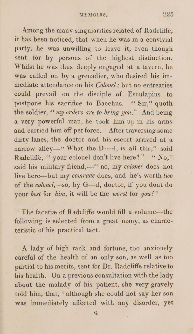 Among the many singularities related of Radcliffe, it has been noticed, that when he was in a convivial _ party, he was unwilling to leave it, even though sent for by persons of the highest distinction. Whilst he was thus deeply engaged at a tavern, he was called on by a grenadier, who desired his im- mediate attendance on his Colonel; but no entreaties could prevail on the disciple of Esculapius to postpone his sacrifice to Bacchus. ‘‘ Sir,” quoth the soldier, ‘‘ my orders are to bring you.” And being a very powerful man, he took him up in his arms and carried him off perforce. After traversing some dirty lanes, the doctor and his escort arrived at a narrow alley—‘‘ What the D-—l, is all this,” said Radcliffe, ‘‘ your colonel don’t live here?” &lt;&lt; No,” said his military friend,—‘*‘ no, my colonel does not live here—but my comrade does, and he’s worth two of the colonel,—so, by G—d, doctor, if you dont do your best for him, it will be the worst for you!” The facetiz of Radcliffe would fill a volume—the following is selected from a great many, as charac-. teristic of his practical tact. A lady of high rank and fortune, too anxiously careful of the health of an only son, as well as too partial to his merits, sent for Dr. Radcliffe relative to his health. On a previous consultation with the lady about the malady of his patient, she very gravely told him, that, ‘ although she could not say her son was immediately affected with any disorder, yet Q