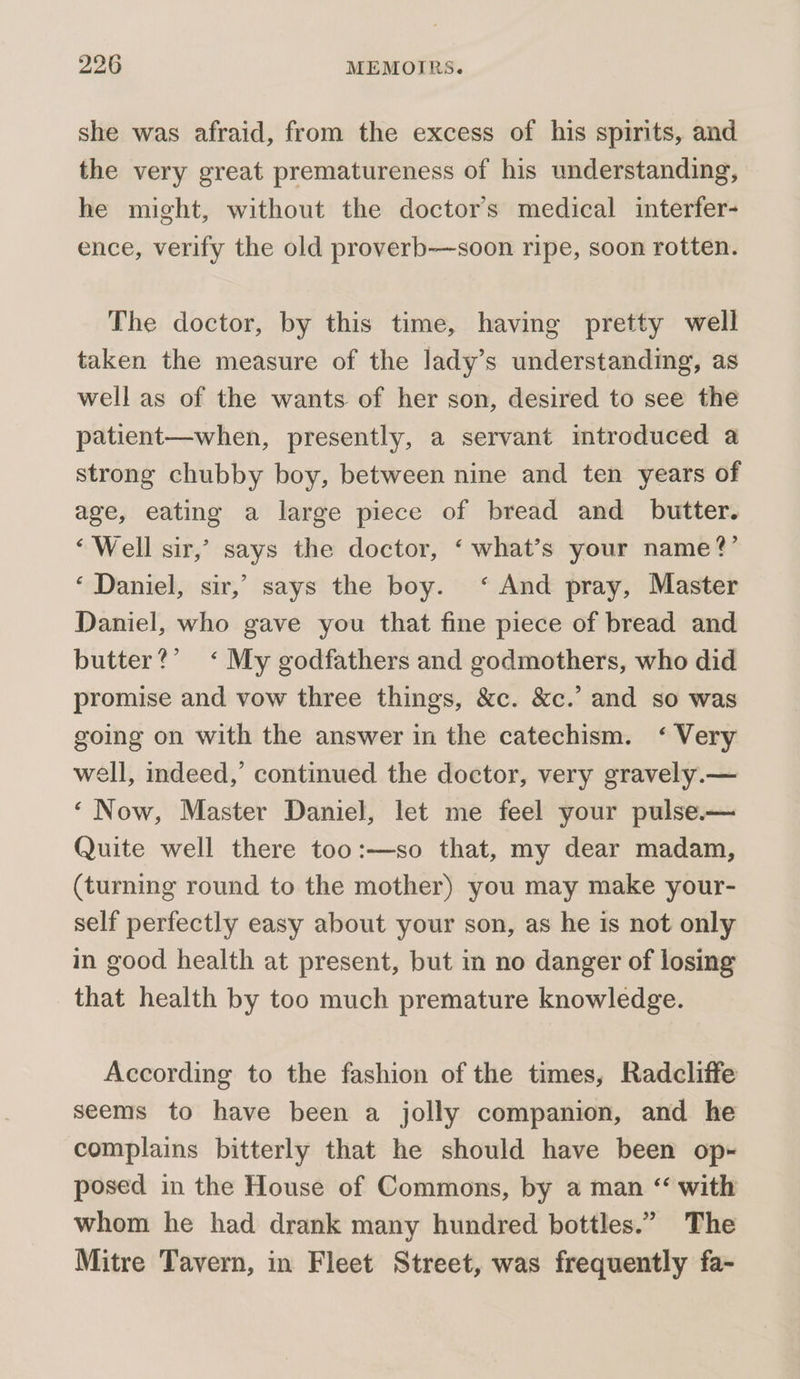 she was afraid, from the excess of his spirits, and the very great prematureness of his understanding, he might, without the doctors medical interfer- ence, verify the old proverb—soon ripe, soon rotten. The doctor, by this time, having pretty well taken the measure of the lady’s understanding, as well as of the wants of her son, desired to see the patient—when, presently, a servant imtroduced a strong chubby boy, between nine and ten years of age, eating a large piece of bread and _ butter. ‘Well sir,’ says the doctor, ‘ what’s your name?’ ‘ Daniel, sir,’ says the boy. ‘ And pray, Master Daniel, who gave you that fine piece of bread and butter?’ ‘My godfathers and godmothers, who did promise and vow three things, &amp;c. &amp;c.’ and so was going on with the answer in the catechism. ‘ Very well, indeed,’ continued the doctor, very gravely.— ‘Now, Master Daniel, let me feel your pulse.— Quite well there too:—so that, my dear madam, (turning round to the mother) you may make your- self perfectly easy about your son, as he is not only in good health at present, but in no danger of losing that health by too much premature knowledge. According to the fashion of the times, Radcliffe seems to have been a jolly companion, and he complains bitterly that he should have been op- posed in the House of Commons, by a man “ with whom he had drank many hundred bottles.” The Mitre Tavern, in Fleet Street, was frequently fa-