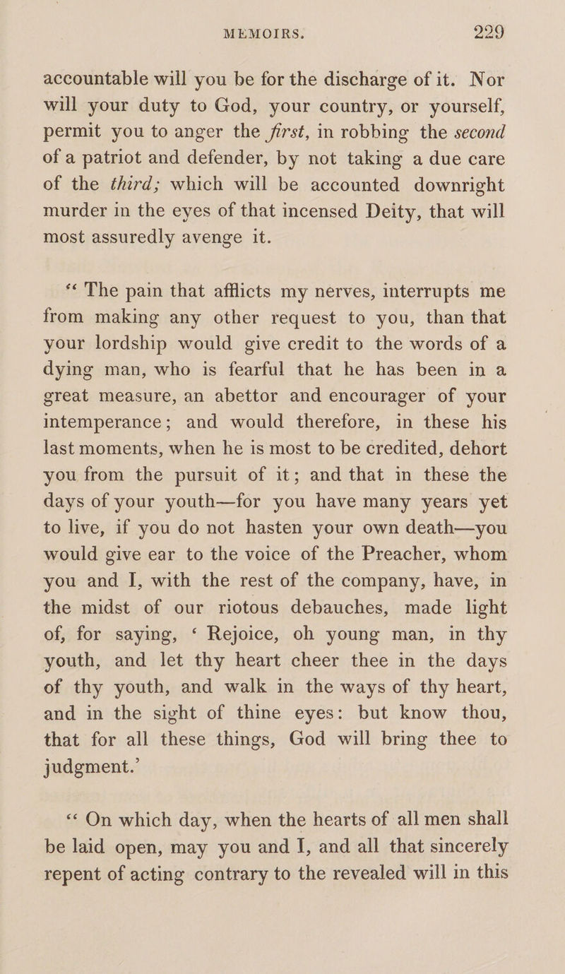 accountable will you be for the discharge of it. Nor will your duty to God, your country, or yourself, permit you to anger the first, in robbing the second of a patriot and defender, by not taking a due care of the third; which will be accounted downright murder in the eyes of that incensed Deity, that will most assuredly avenge it. ‘&lt;The pain that afflicts my nerves, interrupts me from making any other request to you, than that your lordship would give credit to the words of a dying man, who is fearful that he has been in a great measure, an abettor and encourager of your intemperance; and would therefore, in these his last moments, when he is most to be credited, dehort you from the pursuit of it; and that in these the days of your youth—for you have many years yet to live, if you do not hasten your own death—you would give ear to the voice of the Preacher, whom you and I, with the rest of the company, have, in the midst of our riotous debauches, made light of, for saying, ‘ Rejoice, oh young man, in thy youth, and let thy heart cheer thee in the days of thy youth, and walk in the ways of thy heart, and in the sight of thine eyes: but know thou, that for all these things, God will bring thee to judgment.’ «On which day, when the hearts of all men shall be laid open, may you and J, and all that sincerely repent of acting contrary to the revealed will in this