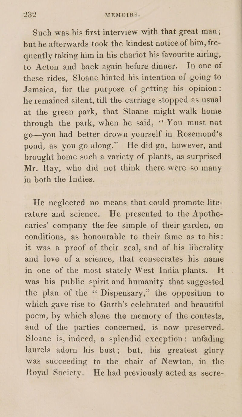 Such was his first interview with that great man; but he afterwards took the kindest notice of him, fre- quently taking him in his chariot his favourite airing, to Acton and back again before dinner. In one of these rides, Sloane hinted his intention of going to Jamaica, for the purpose of getting his opinion: he remained silent, till the carriage stopped as usual at the green park, that Sloane might walk home through the park, when he said, ‘‘ You must not go—you had better drown yourself in Rosemond’s pond, as you go along.” He did go, however, and brought home such a variety of plants, as surprised Mr. Ray, who did not think there were so many in both the Indies. He neglected no means that could promote lite- rature and science. He presented to the Apothe- caries company the fee simple of their garden, on conditions, as honourable to their fame as to his: it was a proof of their zeal, and of his liberality and love of a science, that consecrates his name in one of the most stately West India plants. It was his public spirit and humanity that suggested the plan of the ‘‘ Dispensary,” the opposition to which gave rise to Garth’s celebrated and beautiful poem, by which alone the memory of the contests, and of the parties concerned, is now preserved. Sloane is, indeed, a splendid exception: unfading laurels adorn his bust; but, his greatest glory was succeeding to the chair of Newton, in the Royal Society. He had previously acted as secre-