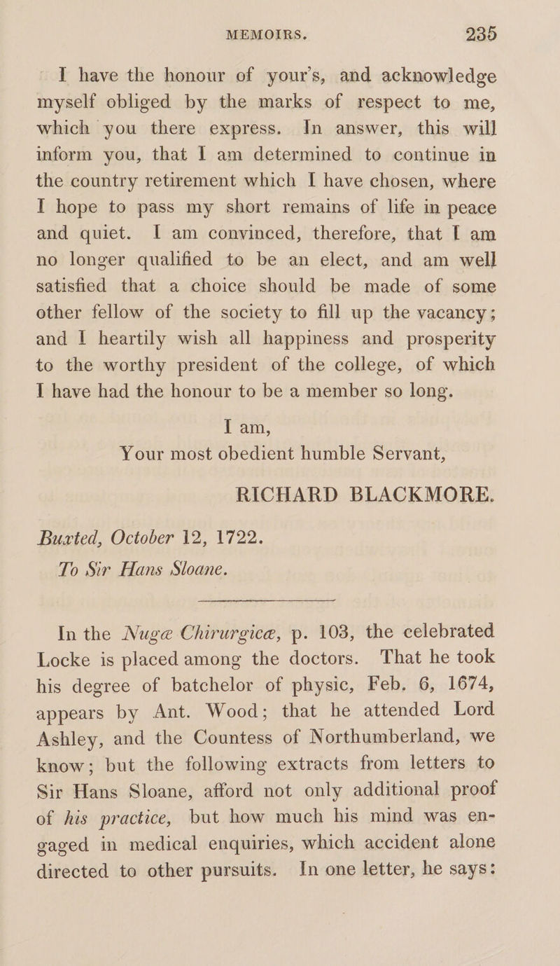 - I have the honour of your’s, and acknowledge myself obliged by the marks of respect to me, which you there express. In answer, this will inform you, that I am determined to continue in the country retirement which I have chosen, where I hope to pass my short remains of life in peace and quiet. I am convinced, therefore, that [ am no longer qualified to be an elect, and am well satisfied that a choice should be made of some other fellow of the society to fill up the vacancy; and I heartily wish all happiness and _ prosperity to the worthy president of the college, of which I have had the honour to be a member so long. 1 am, Your most obedient humble Servant, RICHARD BLACKMORE. Burted, October 12, 1722. To Sir Hans Sloane. In the Nuge Chirurgice, p. 103, the celebrated Locke is placed among the doctors. That he took his degree of batchelor of physic, Feb. 6, 1674, appears by Ant. Wood; that he attended Lord Ashley, and the Countess of Northumberland, we know; but the following extracts from letters to Sir Hans Sloane, afford not only additional proof of his practice, but how much his mind was en- gaged in medical enquiries, which accident alone directed to other pursuits. In one letter, he says: