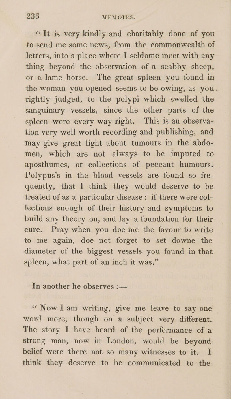 “It is very kindly and charitably done of you to send me some news, from the commonwealth of letters, into a place where I seldome meet with any thing beyond the observation of a scabby sheep, or a lame horse. The great spleen you found in the woman you opened seems to be owing, as you. rightly judged, to the polypi which swelled the sanguinary vessels, since the other parts of the spleen were every way right. This is an observa- tion very well worth recording and publishing, and may give great light about tumours in the abdo- men, which are not always to be imputed to aposthumes, or collections of peccant humours. Polypus’s in the blood vessels are found so fre- quently, that I think they would deserve to be treated of as a particular disease ; if there were col- lections enough of their history and symptoms to build any theory on, and lay a foundation for their cure. Pray when you doe me the favour to write to me again, doe not forget to set downe the diameter of the biggest vessels you found in that spleen, what part of an inch it was.” In another he observes :— ‘Now Iam writing, give me leave to say one word more, though on a subject very different. The story I have heard of the performance of a strong man, now in London, would be beyond belief were there not so many witnesses to it. I think they deserve to be communicated to the