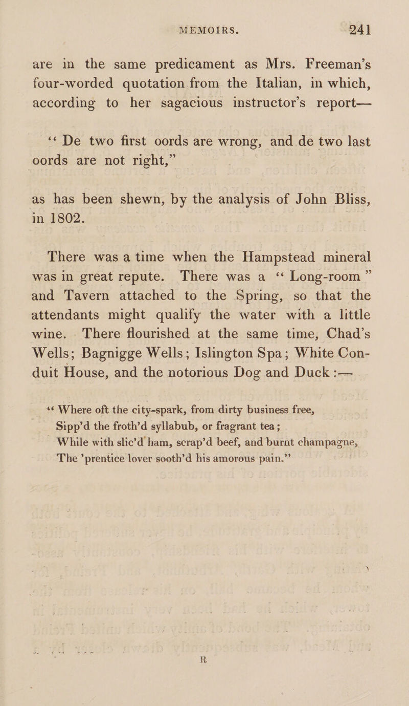 are in the same predicament as Mrs. Freeman’s four-worded quotation from the Italian, in which, according to her sagacious instructor's report— ‘« De two first oords are wrong, | and de two last oords are not right,” as has been shewn, by the analysis of John Bliss, in 1802. : | There was atime when the Hampstead mineral was in great repute. There was a ‘“ Long-room ” and Tavern attached to the Spring, so that the attendants might qualify the water with a little wine. There flourished at the same time, Chad’s Wells; Bagnigge Wells; Islington Spa; White Con- duit House, and the notorious Dog and Duck :— «« Where oft the city-spark, from dirty business free, Sipp’d the froth’d syllabub, or fragrant tea ; - While with slic’d ham, scrap’d beef, and eprat ehempesn’s The ’prentice lover sooth’d his amorous pain.”