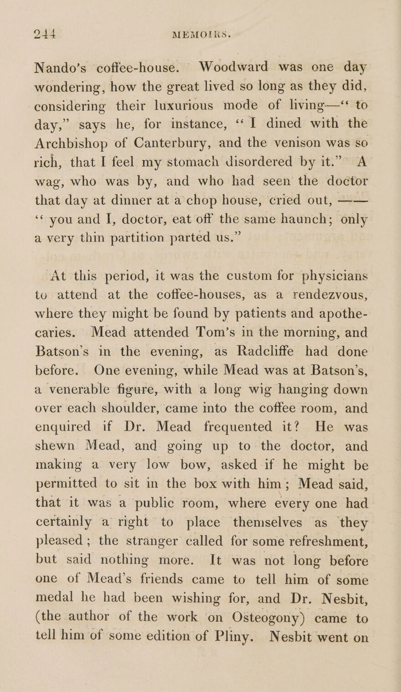 Nando’s coffee-house. Woodward was one day wondering, how the great lived so long as they did, considering their luxurious mode of living—‘* to day,” says he, for instance, ‘‘ I dined with the Archbishop of Canterbury, and the venison was so rich, that I feel my stomach disordered by it.”” A wag, who was by, and who had seen the doctor that day at dinner at a chop house, cried out, —— ‘* you and I, doctor, eat off the same haunch; only a very thin partition parted us.” At this period, it was the custom for physicians to attend at the coffee-houses, as a rendezvous, where they might be found by patients and apothe- caries. Mead attended Tom’s in the morning, and Batson’s in the evening, as Radcliffe had done before. One evening, while Mead was at Batson’s, a venerable figure, with a long wig hanging down over each shoulder, came into the coffee room, and enquired if Dr. Mead frequented it? He was shewn Mead, and going up to the doctor, and making a very low bow, asked if he might be permitted to sit in the box with him; Mead said, that it was a public room, where every one had certainly a right to place themselves as they pleased ; the stranger called for some refreshment, but said nothing more. It was not long before one of Mead’s friends came to tell him of some medal he had been wishing for, and Dr. Nesbit, (the author of the work on Osteogony) came to tell him of some edition of Pliny. Nesbit went on