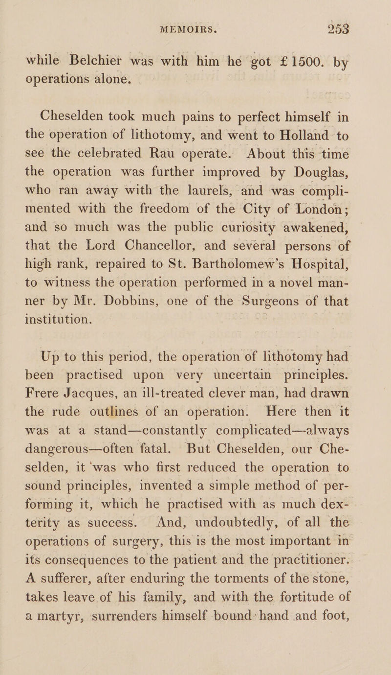 while Belchier was with him he’ got £1500. by operations alone. Cheselden took much pains to perfect himself in the operation of lithotomy, and went to Holland to see the celebrated Rau operate. About this time the operation was further improved by Douglas, who ran away with the laurels, and was compli- mented with the freedom of the City of London ; and so much was the public curiosity awakened, that the Lord Chancellor, and several persons of high rank, repaired to St. Bartholomew’s Hospital, to witness the operation performed in a novel man- ner by Mr. Dobbins, one of the sip ca seme of that institution. Up to this period, the operation of lithotomy had been practised upon very uncertain principles. Frere Jacques, an ill-treated clever man, had drawn the rude outlines of an operation. Here then it was at a stand—constantly complicated—always dangerous—often fatal. But Cheselden, our Che- selden, it was who first reduced the operation to sound principles, invented a simple method of per- forming it, which he practised with as much dex- terity as success. And, undoubtedly, of all the operations of surgery, this is the most important in its consequences to the patient and the practitioner. A sufferer, after enduring the torments of the stone, takes leave of his family, and with the fortitude of a martyr, surrenders himself bound-hand and foot,