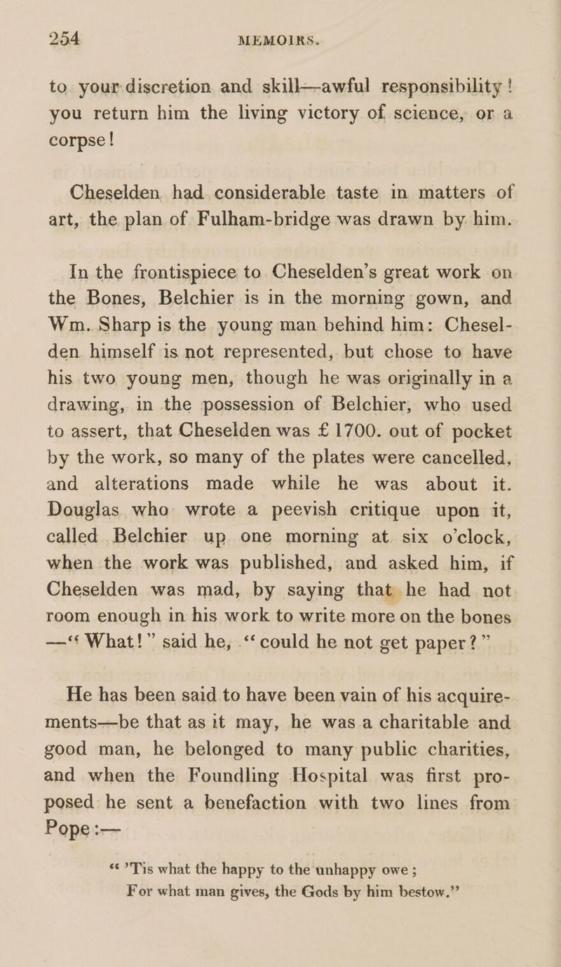 to your:discretion. and skill—awful responsibility ! you return him the living victory of science, or a corpse ! Cheselden. had. considerable taste in matters of art, the plan of Fulham-bridge was drawn by. him. In the frontispiece to Cheselden’s great work on the Bones, Belchier is in the morning gown, and Wm. Sharp is the young man behind him: Chesel- den himself is not represented, but chose to have his two young men, though he was originally in a drawing, in the possession of Belchier, who used to assert, that Cheselden was £1700. out of pocket by the work, so many of the plates were cancelled, and alterations made while he was about it. Douglas who wrote a peevish critique upon it, called _Belchier up. one morning at. six o'clock, when the work was published, and asked him, if Cheselden was mad, by saying that he had not room enough in his work to write more on the bones —‘‘ What!” said he, ‘could he not get paper?” He has been said to have been vain of his acquire- ments—be that as it may, he was a charitable and good man, he belonged to many public charities, and when the Foundling Hospital was first pro- posed he sent a benefaction with two lines from Pope :— «¢*Tis what the happy to the unhappy owe ; For what man gives, the Gods by him bestow.”