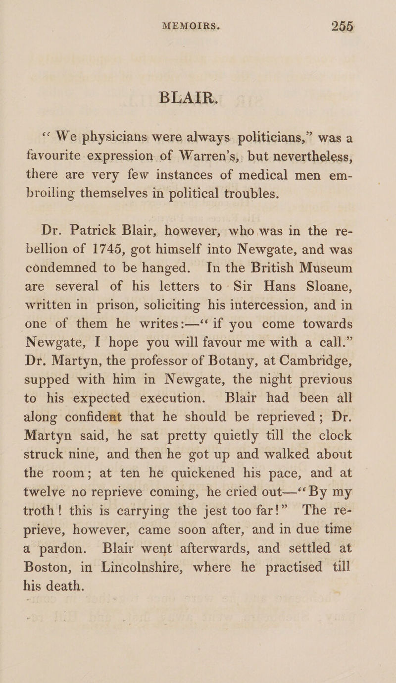 BLAIR. ‘““ We physicians were always. politicians,” was a favourite expression of Warren’s,: but nevertheless, there are very few instances of medical men em- broiling themselves in political troubles. Dr. Patrick Blair, however, who was in the re- bellion of 1745, got himself into Newgate, and was condemned to be hanged. In the British Museum are several of his letters to Sir Hans Sloane, written in prison, soliciting his intercession, and in one of them he writes:—‘‘ if you come towards Newgate, I hope you will favour me with a call.” Dr. Martyn, the professor of Botany, at Cambridge, supped with him in Newgate, the night previous to his expected execution. Blair had been all along confidert that he should be reprieved; Dr. Martyn said, he sat pretty quietly till the clock struck nine, and then he got up and walked about the room; at ten he quickened his pace, and at twelve no reprieve coming, he cried out—‘*‘ By my troth! this is carrying the jest too far!” The re- prieve, however, came soon after, and in due time a pardon. Blair went afterwards, and settled at Boston, in Lincolnshire, where he practised till his death.